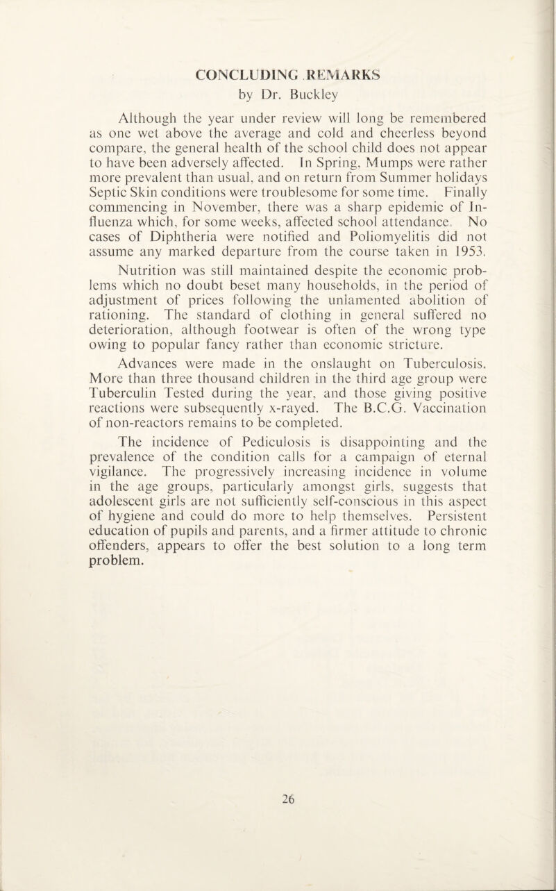 CONCLUDING REMARKS by Dr. Buckley Although the year under review will long be remembered as one wet above the average and cold and cheerless beyond compare, the general health of the school child does not appear to have been adversely affected. In Spring, Mumps were rather more prevalent than usual, and on return from Summer holidays Septic Skin conditions were troublesome for some time. Finally commencing in November, there was a sharp epidemic of In¬ fluenza which, for some weeks, affected school attendance No cases of Diphtheria were notified and Poliomyelitis did not assume any marked departure from the course taken in 1953. Nutrition was still maintained despite the economic prob¬ lems which no doubt beset many households, in the period of adjustment of prices following the unlamented abolition of rationing. The standard of clothing in general suffered no deterioration, although footwear is often of the wrong type owing to popular fancy rather than economic stricture. Advances were made in the onslaught on Tuberculosis. More than three thousand children in the third age group were Tuberculin Tested during the year, and those giving positive reactions were subsequently x-rayed. The B.C.G. Vaccination of non-reactors remains to be completed. The incidence of Pediculosis is disappointing and the prevalence of the condition calls for a campaign of eternal vigilance. The progressively increasing incidence in volume in the age groups, particularly amongst girls, suggests that adolescent girls are not sufficiently self-conscious in this aspect of hygiene and could do more to help themselves. Persistent education of pupils and parents, and a firmer attitude to chronic offenders, appears to offer the best solution to a long term problem.