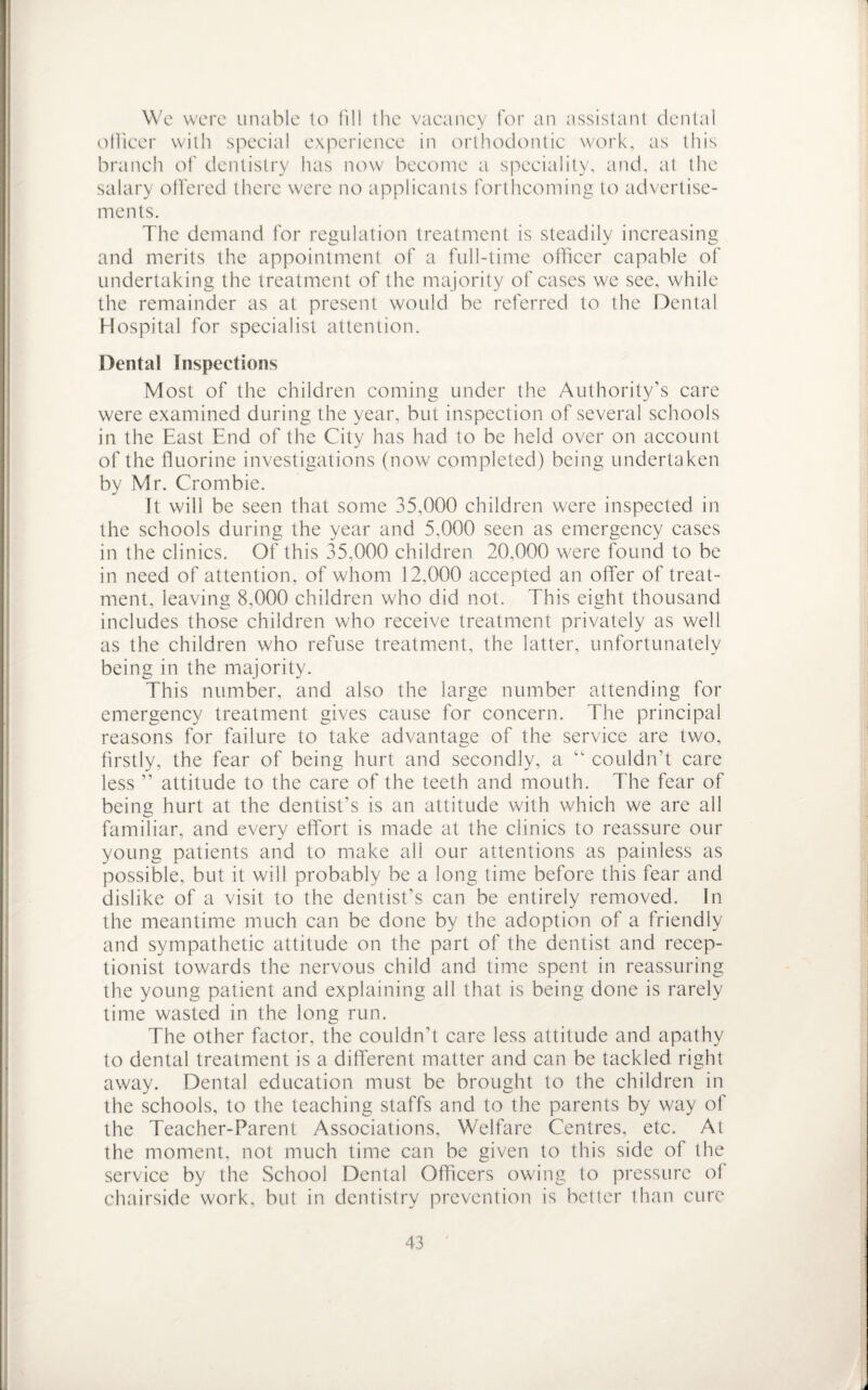 We were unable to fill the vacancy for an assistant dental officer with special experience in orthodontic work, as this branch of dentistry has now become a speciality, and, at lhe salary offered there were no applicants forthcoming to advertise¬ ments. The demand for regulation treatment is steadily increasing and merits the appointment of a full-time officer capable of undertaking the treatment of the majority of cases we see, while the remainder as at present would be referred to the Dental Hospital for specialist attention. Dental Inspections Most of the children coming under the Authority's care were examined during the year, but inspection of several schools in the East End of the City has had to be held over on account of the fluorine investigations (now completed) being undertaken by Mr. Crombie. It will be seen that some 35,000 children were inspected in the schools during the year and 5,000 seen as emergency cases in the clinics. Of this 35,000 children 20,000 were found to be in need of attention, of whom 12,000 accepted an offer of treat¬ ment, leaving 8,000 children who did not. This eight thousand includes those children who receive treatment privately as well as the children who refuse treatment, the latter, unfortunately being in the majority. This number, and also the large number attending for emergency treatment gives cause for concern. The principal reasons for failure to take advantage of the service are two, firstly, the fear of being hurt and secondly, a “ couldn’t care less ” attitude to the care of the teeth and mouth. The fear of being hurt at the dentist’s is an attitude with which we are all familiar, and every effort is made at the clinics to reassure our young patients and to make all our attentions as painless as possible, but it will probably be a long time before this fear and dislike of a visit to the dentist’s can be entirely removed. In the meantime much can be done by the adoption of a friendly and sympathetic attitude on the part of the dentist and recep¬ tionist towards the nervous child and time spent in reassuring the young patient and explaining all that is being done is rarely time wasted in the long run. The other factor, the couldn’t care less attitude and apathy to dental treatment is a different matter and can be tackled right away. Dental education must be brought to the children in the schools, to the teaching staffs and to the parents by way of the Teacher-Parent Associations, Welfare Centres, etc. At the moment, not much time can be given to this side of the service by the School Dental Officers owing to pressure of chairside work, but in dentistry prevention is better than cure