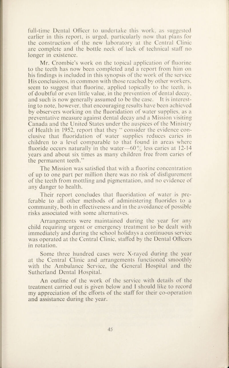 full-time Dental Officer to undertake this work, as suggested earlier in this report, is urged, particularly now that plans for the construction of the new laboratory at the Central Clinic are complete and the bottle neck of lack of technical staff no longer in existence. Mr. Crombie’s work on the topical application of fluorine to the teeth has now been completed and a report from him on his findings is included in this synopsis of the work of the service His conclusions, in common with those reached by other workers, seem to suggest that fluorine, applied topically to the teeth, is of doubtful or even little value, in the prevention of dental decay, and such is now generally assumed to be the case. It is interest¬ ing to note, however, that encouraging results have been achieved by observers working on the fluoridation of water supplies, as a preventative measure against dental decay and a Mission visiting Canada and the United States under the auspices of the Ministry of Health in 1952, report that they “ consider the evidence con¬ clusive that fluoridation of water supplies reduces caries in children to a level comparable to that found in areas where fluoride occurs naturally in the water—60% less caries at 12-14 years and about six times as many children free from caries of the permanent teeth.” The Mission was satisfied that with a fluorine concentration of up to one part per million there was no risk of disfigurement of the teeth from mottling and pigmentation, and no evidence of any danger to health. Their report concludes that fluoridation of water is pre¬ ferable to all other methods of administering fluorides to a community, both in effectiveness and in the avoidance of possible risks associated with some alternatives. Arrangements were maintained during the year for any child requiring urgent or emergency treatment to be dealt with immediately and during the school holidays a continuous service was operated at the Central Clinic, staffed by the Dental Officers in rotation. Some three hundred cases were X-rayed during the year at the Central Clinic and arrangements functioned smoothly with the Ambulance Service, the General Hospital and the Sutherland Dental Hospital. An outline of the work of the service with details of the treatment carried out is given below and I should like to record my appreciation of the efforts of the staff for their co-operation and assistance during the year.