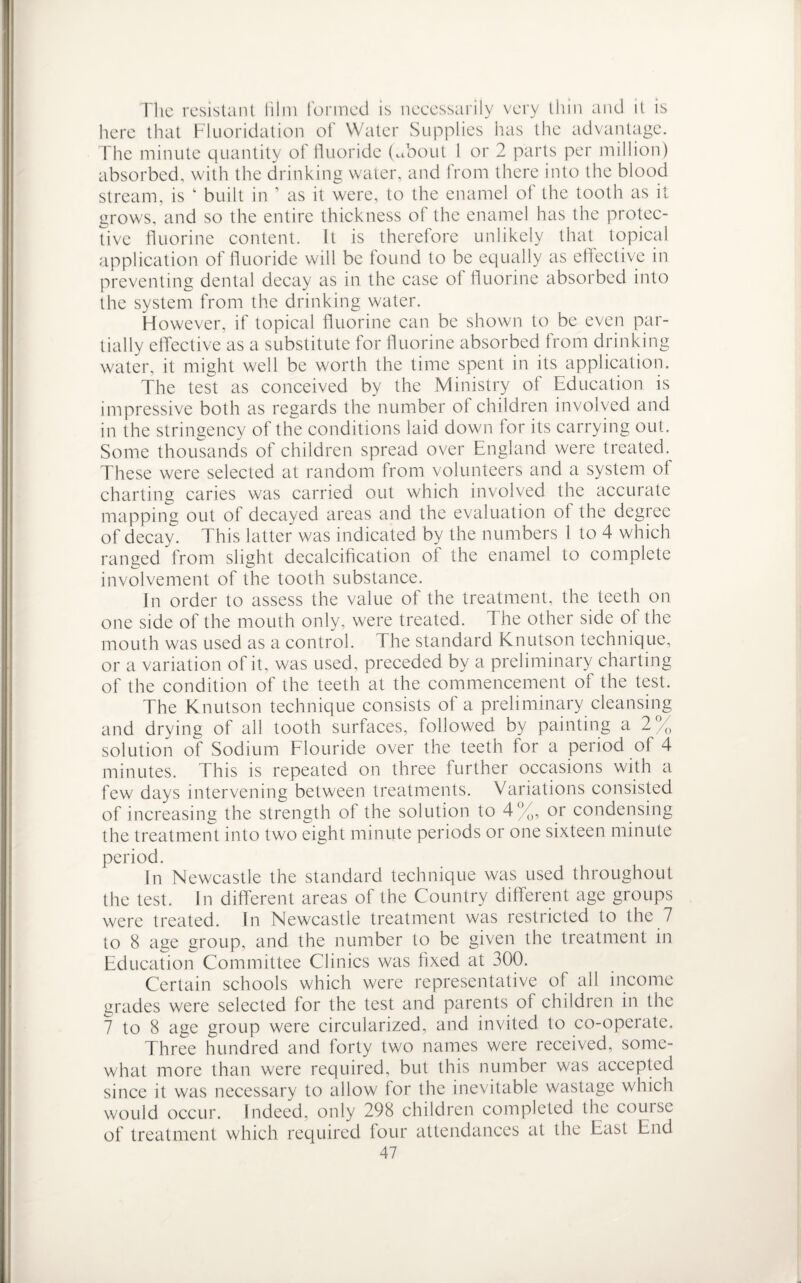 The resistant him formed is necessarily very thin and it is here that Fluoridation of Water Supplies has the advantage. The minute quantity of fluoride (Toout 1 or 2 parts per million) absorbed, with the drinking water, and from there into the blood stream, is k built in ’ as it were, to the enamel of the tooth as it grows, and so the entire thickness of the enamel has the protec¬ tive fluorine content. It is therefore unlikely that topical application of fluoride will be found to be equally as effective in preventing dental decay as in the case of fluorine absorbed into the system from the drinking water. However, if topical fluorine can be shown to be even par¬ tially effective as a substitute for fluorine absorbed from drinking water, it might well be worth the time spent in its application. The test as conceived by the Ministry ot Education is impressive both as regards the number ot children involved and in the stringency of the conditions laid down tor its carrying out. Some thousands of children spread over England were treated. These were selected at random from volunteers and a system of charting caries was carried out which involved the accurate mapping out of decayed areas and the evaluation ot the degree of decay. This latter was indicated by the numbers 1 to 4 which ranged from slight decalcification of the enamel to complete involvement of the tooth substance. In order to assess the value of the treatment, the teeth on one side of the mouth only, were treated. The other side of the mouth was used as a control. The standard Knutson technique, or a variation of it, was used, preceded by a preliminary charting of the condition of the teeth at the commencement of the test. The Knutson technique consists of a preliminary cleansing and drying of all tooth surfaces, followed by painting a 2% solution of Sodium Flouride over the teeth tor a period of 4 minutes. This is repeated on three further occasions with a few days intervening between treatments. Variations consisted of increasing the strength of the solution to 4%, or condensing the treatment into two eight minute periods or one sixteen minute period. In Newcastle the standard technique was used throughout the test. In different areas of the Country different age groups were treated. In Newcastle treatment was restricted to the 7 to 8 age group, and the number to be given the treatment in Education Committee Clinics was fixed at 300. Certain schools which were representative of all income grades were selected for the test and parents of children in the 7 to 8 age group were circularized, and invited to co-operate. Three hundred and forty two names were received, some¬ what more than were required, but this number was accepted since it was necessary to allow for the inevitable wastage which would occur. Indeed, only 298 children completed the course of treatment which required four attendances at the East End