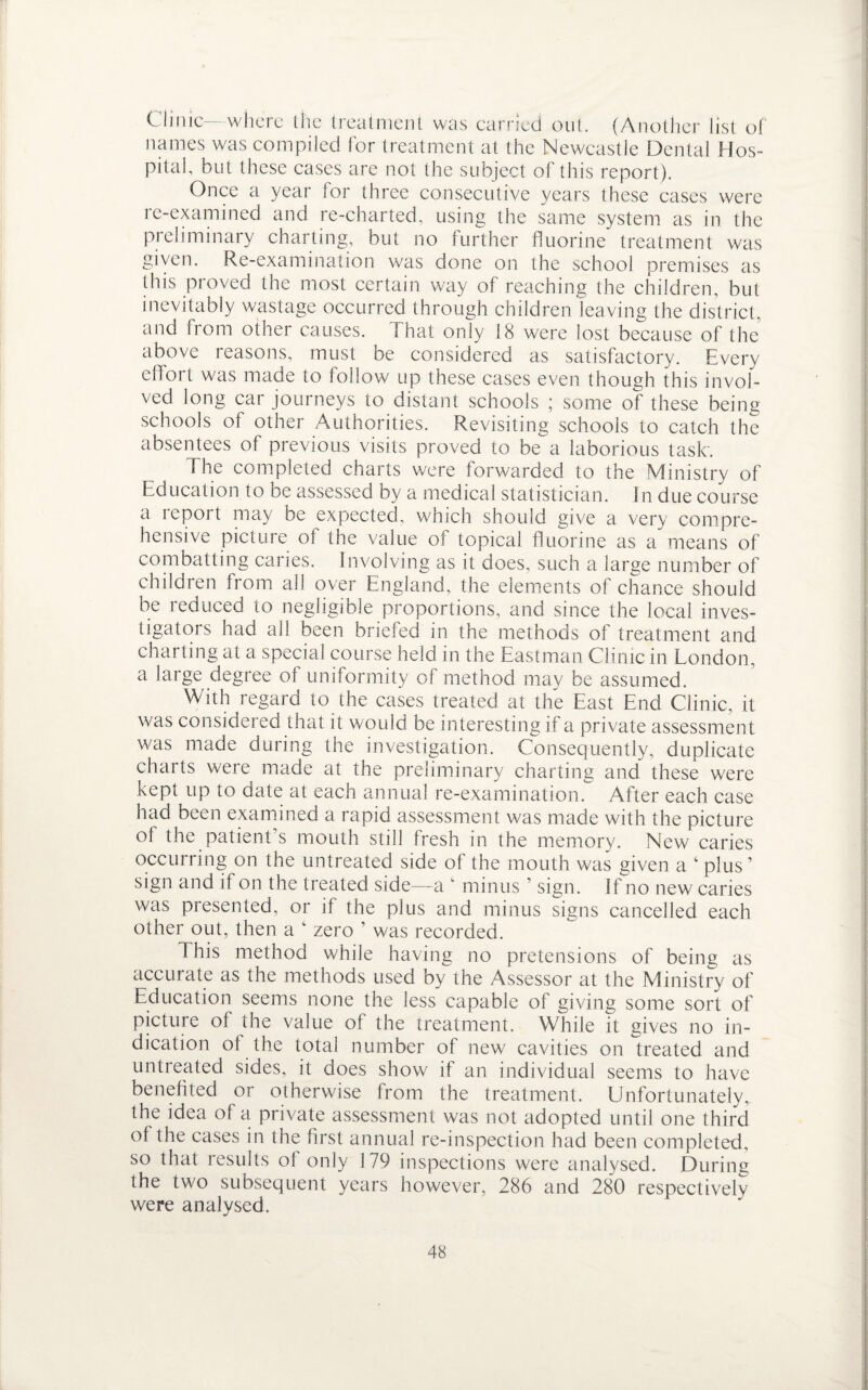 Clinic—where the treatment was carried out. (Another list of names was compiled for treatment at the Newcastle Dental Hos¬ pital, bid these cases are not the subject of this report). Once a year for three consecutive years these cases were re-examined and re-charted, using the same system as in the preliminary charting, but no further fluorine treatment was given. Re-examination was done on the school premises as this proved the most certain way of reaching the children, but inevitably wastage occurred through children leaving the district, and from other causes. I hat only 18 were lost because of the above reasons, must be considered as satisfactory. Every effort was made to follow up these cases even though this invol¬ ved long car journeys to distant schools ; some of these being schools of other Authorities. Revisiting schools to catch the absentees of previous visits proved to be a laborious task'. The completed charts were forwarded to the Ministry of Education to be assessed by a medical statistician. In due course a icport may be expected, which should give a very compre¬ hensive picture of the value of topical fluorine as a means of combatting caries. Involving as it does, such a large number of children from all over England, the elements of chance should be reduced to negligible proportions, and since the local inves¬ tigators had all been briefed in the methods of treatment and charting at a special course held in the Eastman Clinic in London, a large degree of uniformity of method may be assumed. With regard to the cases treated at the East End Clinic, it was considered that it would be interesting if a private assessment was made during the investigation. Consequently, duplicate charts were made at the preliminary charting and these were kept up to date at each annual re-examination. After each case had been examined a rapid assessment was made with the picture of the patient s mouth still fresh in the memory. New caries occurring on the untreated side of the mouth was given a ‘ plus’ sign and if on the treated side—a ‘ minus ’ sign. If no new caries was presented, or if the plus and minus signs cancelled each other out, then a ‘ zero ’ was recorded. This method while having no pretensions of being as accurate as the methods used by the Assessor at the Ministry of Education seems none the less capable of giving some sort of picture of the value of the treatment. While it gives no in¬ dication ol the total number of new cavities on treated and untreated sides, it does show if an individual seems to have benefited or otherwise from the treatment. Unfortunately, the idea of a private assessment was not adopted until one third of the cases in the first annual re-inspection had been completed, so that results of only 179 inspections were analysed. During the two subsequent years however, 286 and 280 respectively were analysed.
