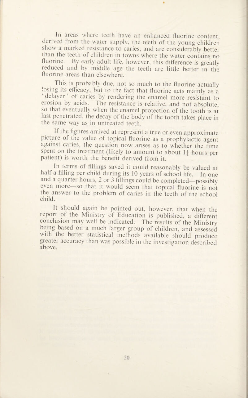 hi areas where teeth have an enhanced fluorine content, derived from the water supply, the teeth of the young children show a marked resistance to caries, and are considerably better than the teeth of children in towns where the water contains no fluorine. By early adult life, however, this difference is greatly reduced and by middle age the teeth are little better in the fluorine areas than elsewhere. This is probably due, not so much to the fluorine actually losing its^ efficacy, but to the fact that fluorine acts mainly as a ‘ delayer 1 of caries by rendering the enamel more resistant to erosion by acids. The resistance is relative, and not absolute, so that eventually when the enamel protection of the tooth is at last penetrated, the decay of the body of the tooth takes place in the same way as in untreated teeth. Jf the figures arrived at represent a true or even approximate picture of the value of topical fluorine as a prophylactic agent against caries, the question now arises as to whether the time spent on the treatment (likely to amount to about lj hours per patient) is worth the benefit derived from it. In terms of fillings saved it could reasonably be valued at half a filling per child during its 10 years of school life. In one and a quarter hours, 2 or 3 fillings could be completed—possibly even more so that it would seem that topical fluorine is not the answer to the problem of caries in the teeth of the school child. It should again be pointed out, however, that when the report of the Ministry of Education is published, a different conclusion may well be indicated. The results of the Ministry being based on a much larger group of children, and assessed with the better statistical methods available should produce greater accuracy than was possible in the investigation described above.