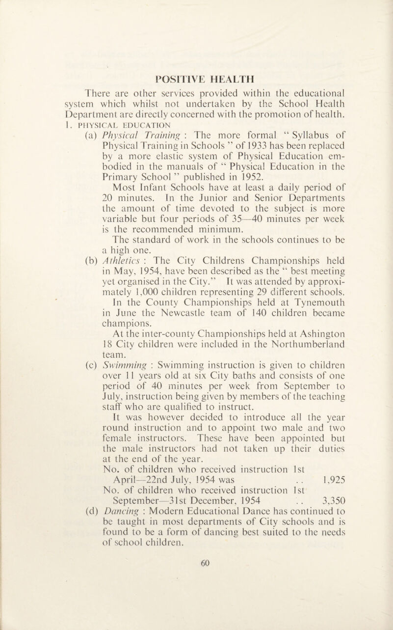 POSITIVE HEALTH There are other services provided within the educational system which whilst not undertaken by the School Health Department are directly concerned with the promotion of health. 1. PHYSICAL EDUCATION (a) Physical Training : The more formal “ Syllabus of Physical Training in Schools ” of 1933 has been replaced by a more elastic system of Physical Education em¬ bodied in the manuals of “ Physical Education in the Primary School ” published in 1952. Most Infant Schools have at least a daily period of 20 minutes. In the Junior and Senior Departments the amount of time devoted to the subject is more variable but four periods of 35—40 minutes per week is the recommended minimum. The standard of work in the schools continues to be a high one. (b) Athletics : The City Childrens Championships held in May, 1954, have been described as the “ best meeting yet organised in the City.” It was attended by approxi¬ mately 1,000 children representing 29 different schools. In the County Championships held at Tynemouth in June the Newcastle team of 140 children became champions. At the inter-county Championships held at Ashington 18 City children were included in the Northumberland team. (c) Swimming : Swimming instruction is given to children over 11 years old at six City baths and consists of one period of 40 minutes per week from September to July, instruction being given by members of the teaching staff who are qualified to instruct. It was however decided to introduce all the year round instruction and to appoint two male and two female instructors. These have been appointed but the male instructors had not taken up their duties at the end of the year. No. of children who received instruction 1st April—22nd July, 1954 was . . 1,925 No. of children who received instruction 1st September—31st December, 1954 .. 3,350 (d) Dancing : Modern Educational Dance has continued to be taught in most departments of City schools and is found to be a form of dancing best suited to the needs of school children.