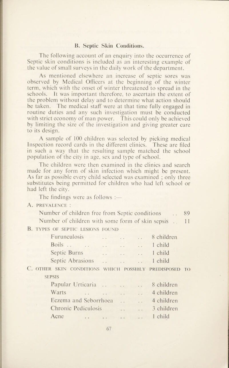 B. Septic Skin Conditions. The following account of an enquiry into the occurrence of Septic skin conditions is included as an interesting example of the value of small surveys in the daily work of the department. As mentioned elsewhere an increase of septic sores was observed by Medical Officers at the beginning of the winter term, which with the onset of winter threatened to spread in the schools. It was important therefore, to ascertain the extent of the problem without delay and to determine what action should be taken. The medical staff were at that time fully engaged in routine duties and any such investigation must be conducted with strict economy of man power. This could only be achieved by limiting the size of the investigation and giving greater care to its design. A sample of 100 children was selected by picking medical Inspection record cards in the different clinics. These are hied in such a way that the resulting sample matched the school population of the city in age, sex and type of school. The children were then examined in the clinics and search made for any form of skin infection which might be present. As far as possible every child selected was examined ; only three substitutes being permitted for children who had left school or had left the city. The findings were as follows :— A. PREVALENCE : Number of children free from Septic conditions . . 89 Number of children with some form of skin sepsis . . 11 B. TYPES OF SEPTIC LESIONS FOUND Furunculosis Boils . . 8 children 1 child 1 child 1 child Septic Burns Septic Abrasions C. OTHER SKIN CONDITIONS WHICH POSSIBLY PREDISPOSED TO SEPSIS Papular Urticaria . . Warts Eczema and Seborrhoea Chronic Pediculosis Acne 8 children 4 children 4 children 3 children 1 child