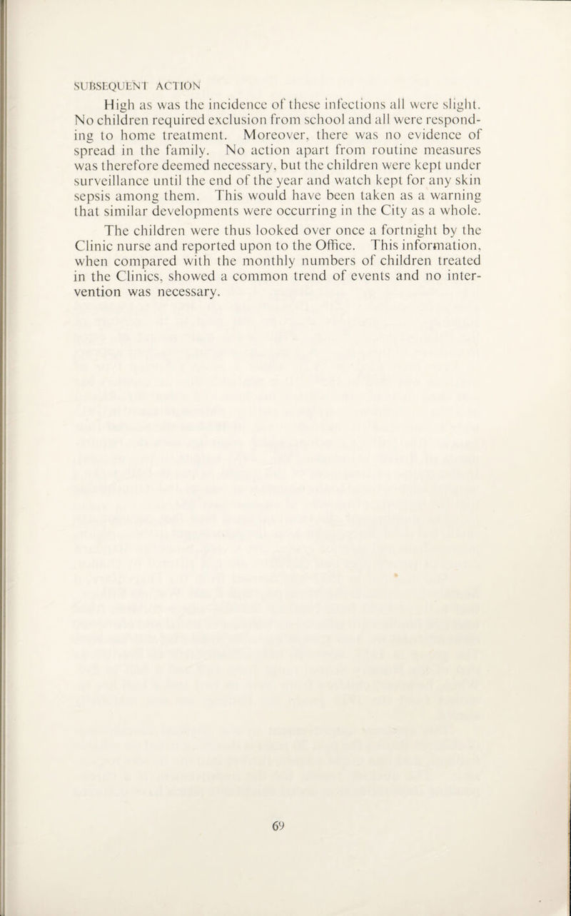 SUBSEQUENT! ACTION High as was the incidence of these infections all were slight. No children required exclusion from school and all were respond¬ ing to home treatment. Moreover, there was no evidence of spread in the family. No action apart from routine measures was therefore deemed necessary, but the children were kept under surveillance until the end of the year and watch kept for any skin sepsis among them. This would have been taken as a warning that similar developments were occurring in the City as a whole. The children were thus looked over once a fortnight by the Clinic nurse and reported upon to the Office. This information, when compared with the monthly numbers of children treated in the Clinics, showed a common trend of events and no inter¬ vention was necessary.