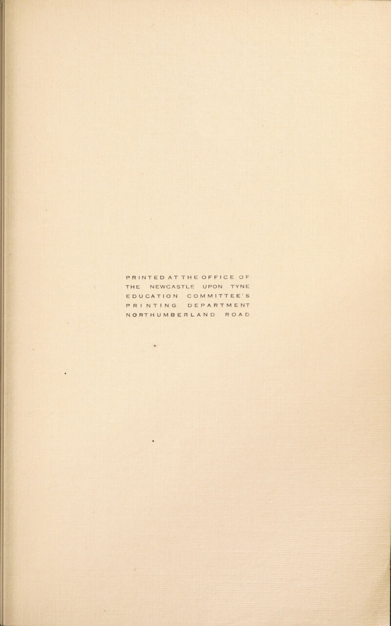 PRINTED AT THE OFFICE OF THE NEWCASTLE UPON TYNE EDUCATION COMMITTEE'S PRI NTING DEPARTME NT NORTHUMBERLAND ROAD