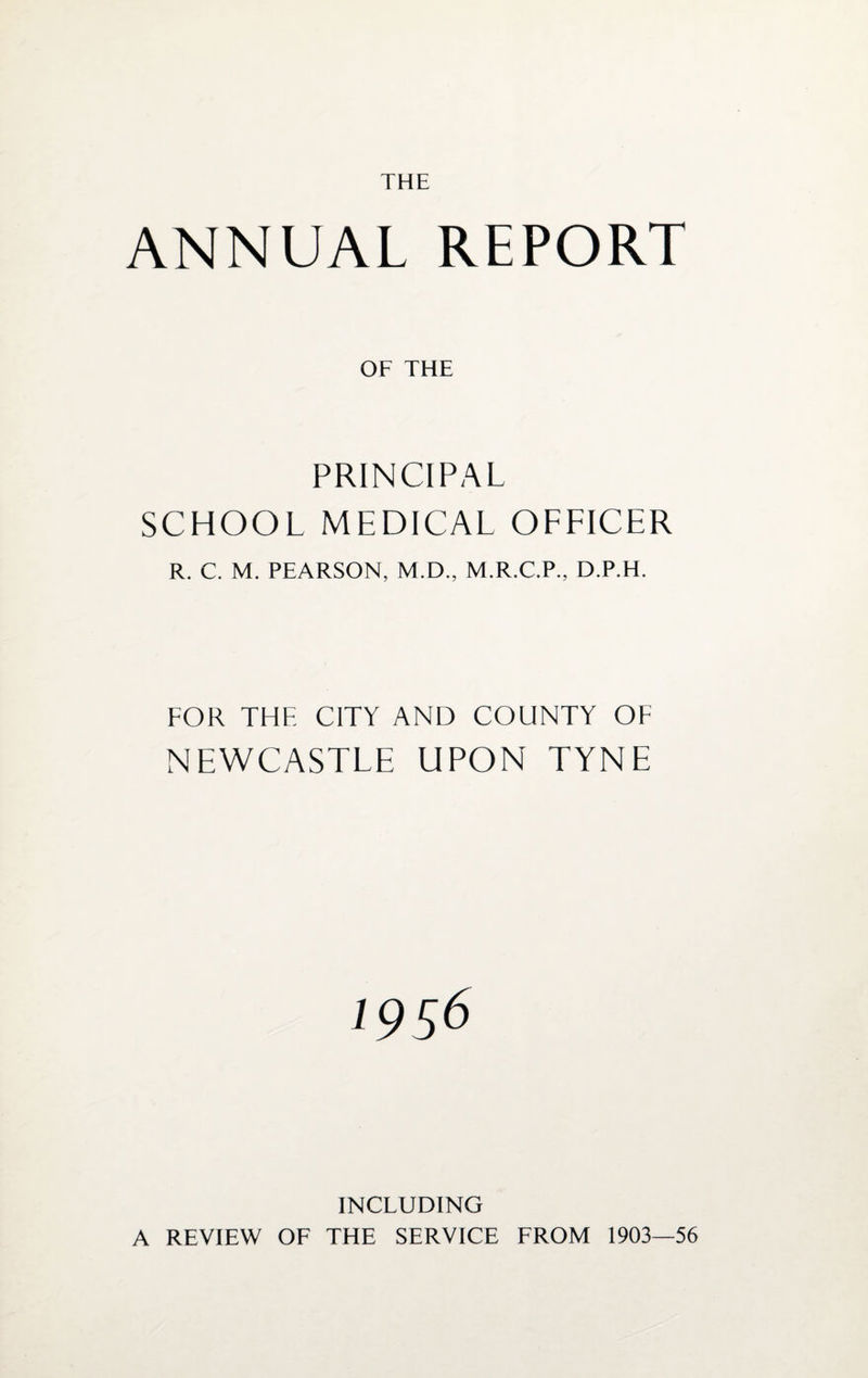 THE ANNUAL REPORT OF THE PRINCIPAL SCHOOL MEDICAL OFFICER R. C. M. PEARSON, M.D., M.R.C.P.. D.P.H. FOR THE CITY AND COUNTY OF NEWCASTLE UPON TYNE INCLUDING A REVIEW OF THE SERVICE FROM 1903—56