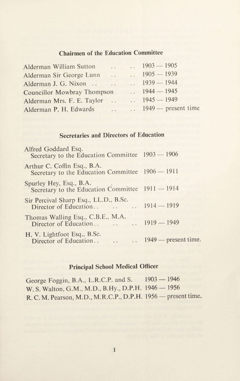 Chairmen of the Education Committee Alderman William Sutton Alderman Sir George Lunn Alderman J. G. Nixon .. Councillor Mowbray Thompson Alderman Mrs. F. E. Taylor Alderman P. H. Edwards 1903 — 1905 1905 — 1939 1939 — 1944 1944— 1945 1945 — 1949 1949 — present time Secretaries and Directors of Education Alfred Goddard Esq. Secretary to the Education Committee 1903 — 1906 Arthur C. Coffin Esq., B.A. Secretary to the Education Committee 1906 — 1911 Spurley Hey, Esq., B.A. Secretary to the Education Committee 1911 — 1914 Sir Percival Sharp Esq., LL.D., B.Sc. Director of Education.. .. .. 1914—1919 Thomas Walling Esq., C.B.E., M.A. Director of Education.. H. V. Lightfoot Esq., B.Sc. Director of Education 1919 _ 1949 1949 — present time. Principal School Medical Officer George Foggin, B.A., L.R.C.P. and S. 1903 — 1946 W. S. Walton, G.M., M.D., B.Hy., D.P.H. 1946 — 1956 R. C. M. Pearson, M.D., M.R.C.P., D.P.H. 1956 — present time.