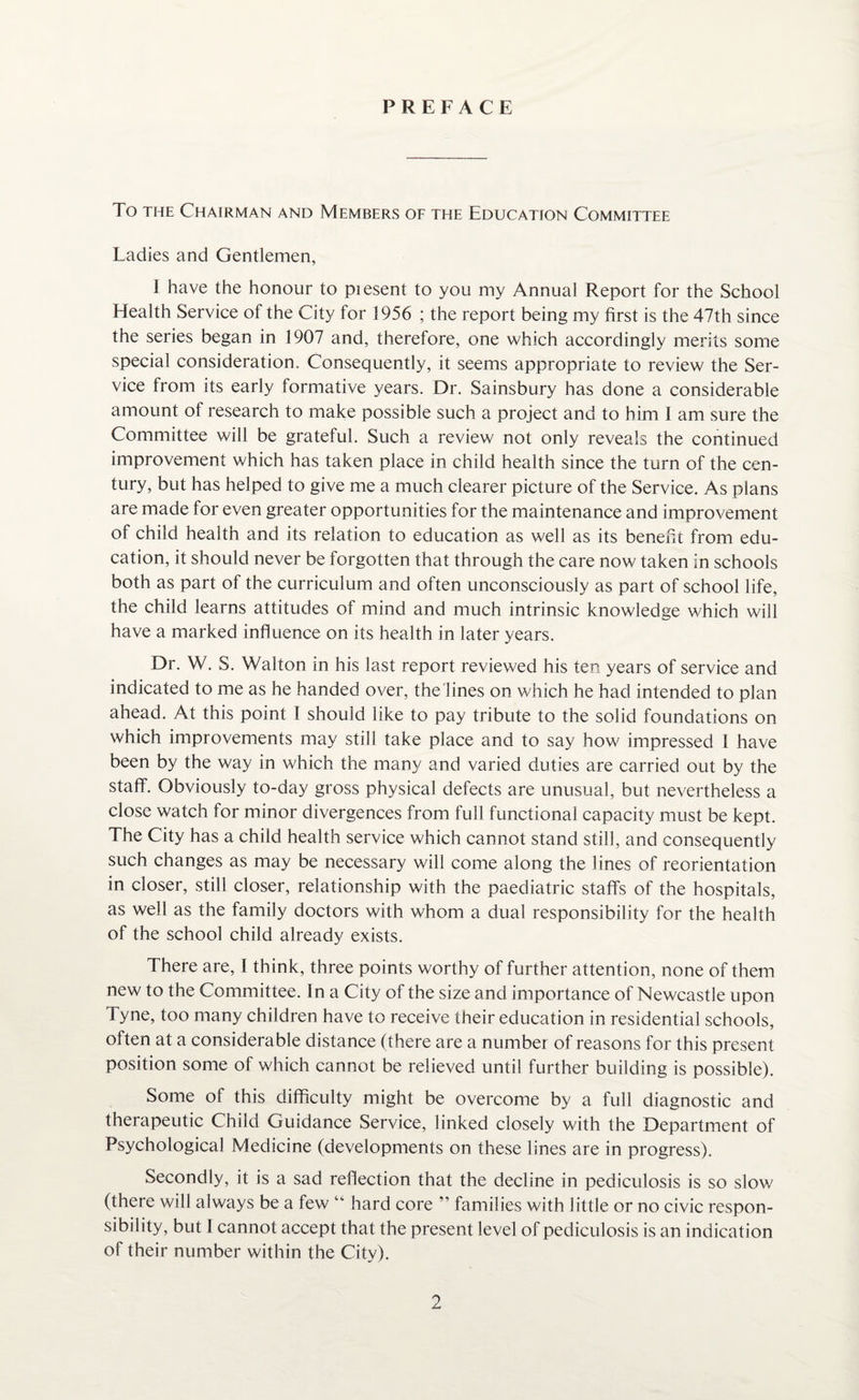 PREFACE To the Chairman and Members of the Education Committee Ladies and Gentlemen, 1 have the honour to piesent to you my Annual Report for the School Health Service of the City for 1956 ; the report being my first is the 47th since the series began in 1907 and, therefore, one which accordingly merits some special consideration. Consequently, it seems appropriate to review the Ser¬ vice from its early formative years. Dr. Sainsbury has done a considerable amount of research to make possible such a project and to him 1 am sure the Committee will be grateful. Such a review not only reveals the continued improvement which has taken place in child health since the turn of the cen¬ tury, but has helped to give me a much clearer picture of the Service. As plans are made for even greater opportunities for the maintenance and improvement of child health and its relation to education as well as its benefit from edu¬ cation, it should never be forgotten that through the care now taken in schools both as part of the curriculum and often unconsciously as part of school life, the child learns attitudes of mind and much intrinsic knowledge which will have a marked influence on its health in later years. Dr. W. S. Walton in his last report reviewed his ten years of service and indicated to me as he handed over, the lines on which he had intended to plan ahead. At this point I should like to pay tribute to the solid foundations on which improvements may still take place and to say how impressed I have been by the way in which the many and varied duties are carried out by the staff. Obviously to-day gross physical defects are unusual, but nevertheless a close watch for minor divergences from full functional capacity must be kept. The City has a child health service which cannot stand still, and consequently such changes as may be necessary will come along the lines of reorientation in closer, still closer, relationship with the paediatric staffs of the hospitals, as well as the family doctors with whom a dual responsibility for the health of the school child already exists. There are, I think, three points worthy of further attention, none of them new to the Committee. In a City of the size and importance of Newcastle upon Tyne, too many children have to receive their education in residential schools, often at a considerable distance (there are a number of reasons for this present position some of which cannot be relieved until further building is possible). Some of this difficulty might be overcome by a full diagnostic and therapeutic Child Guidance Service, linked closely with the Department of Psychological Medicine (developments on these lines are in progress). Secondly, it is a sad reflection that the decline in pediculosis is so slow (there will always be a few “ hard core ” families with little or no civic respon¬ sibility, but 1 cannot accept that the present level of pediculosis is an indication of their number within the City).