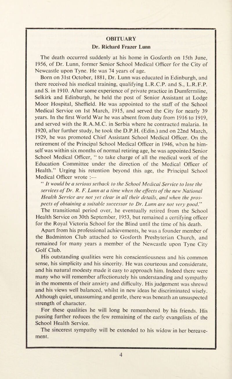 OBITUARY Dr. Richard Frazer Lunn The death occurred suddenly at his home in Gosforth on 15th June, 1956, of Dr. Lunn, former Senior School Medical Officer for the City of Newcastle upon Tyne. He was 74 years of age. Born on 31st October, 1881, Dr. Lunn was educated in Edinburgh, and there received his medical training, qualifying L.R.C.P. and S., L.R.F.P. and S. in 1910. After some experience of private practice in Dumfermline, Selkirk and Edinburgh, he held the post of Senior Assistant at Lodge Moor Hospital, Sheffield. He was appointed to the staff of the School Medical Service on 1st March, 1915, and served the City for nearly 39 years. In the first World War he was absent from duty from 1916 to 1919, and served with the R.A.M.C. in Serbia where he contracted malaria. Jn 1920, after further study, he took the D.P.H. (Edin.) and on 22nd March, 1929, he was promoted Chief Assistant School Medical Officer. On the retirement of the Principal School Medical Officer in 1946, when he him¬ self was within six months of normal retiring age, he was appointed Senior School Medical Officer, “ to take charge of all the medical work of the Education Committee under the direction of the Medical Officer of Health.” Urging his retention beyond this age, the Principal School Medical Officer wrote :— “ It would be a serious setback to the School Medical Service to lose the services of Dr. R. F. Lunn at a time when the effects of the new National Health Service are not yet clear in all their details, and when the pros¬ pects of obtaining a suitable successor to Dr. Lunn are not very good.” The transitional period over, he eventually retired from the School Health Service on 30th September, 1953, but remained a certifying officer for the Royal Victoria School for the Blind until the time of his death. Apart from his professional achievements, he was a founder member of the Badminton Club attached to Gosforth Presbyterian Church, and remained for many years a member of the Newcastle upon Tyne City Golf Club. His outstanding qualities were his conscientiousness and his common sense, his simplicity and his sincerity. He was courteous and considerate, and his natural modesty made it easy to approach him. Indeed there were many who will remember affectionately his understanding and sympathy in the moments of their anxiety and difficulty. His judgement was shrewd and his views well balanced, whilst in new ideas he discriminated wisely. Although quiet, unassuming and gentle, there was beneath an unsuspected strength of character. For these qualities he will long be remembered by his friends. His passing further reduces the few remaining of the early evangelists of the School Health Service. The sincerest sympathy will be extended to his widow in her bereave¬ ment.