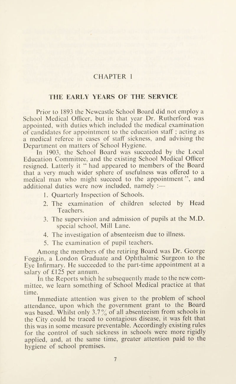 THE EARLY YEARS OF THE SERVICE Prior to 1893 the Newcastle School Board did not employ a School Medical Officer, but in that year Dr. Rutherford was appointed, with duties which included the medical examination of candidates for appointment to the education staff ; acting as a medical referee in cases of staff sickness, and advising the Department on matters of School Hygiene. In 1903, the School Board was succeeded by the Local Education Committee, and the existing School Medical Officer resigned. Latterly it “ had appeared to members of the Board that a very much wider sphere of usefulness was offered to a medical man who might succeed to the appointment ”, and additional duties were now included, namely :— 1. Quarterly Inspection of Schools. 2. The examination of children selected by Head Teachers. 3. The supervision and admission of pupils at the M.D. special school. Mill Lane. 4. The investigation of absenteeism due to illness. 5. The examination of pupil teachers. Among the members of the retiring Board was Dr. George Loggin, a London Graduate and Ophthalmic Surgeon to the Eye Infirmary. He succeeded to the part-time appointment at a salary of £125 per annum. In the Reports which he subsequently made to the new com¬ mittee, we learn something of School Medical practice at that time. Immediate attention was given to the problem of school attendance, upon which the government grant to the Board was based. Whilst only 3.7% of all absenteeism from schools in the City could be traced to contagious disease, it was felt that this was in some measure preventable. Accordingly existing rules for the control of such sickness in schools were more rigidly applied, and, at the same time, greater attention paid to the hygiene of school premises.