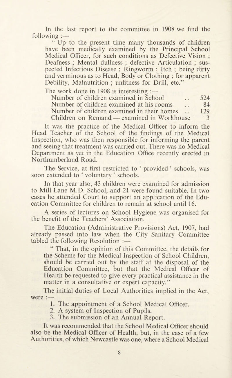 In the last report to the committee in 1908 we find the following :— “ Up to the present time many thousands of children have been medically examined by the Principal School Medical Officer, for such conditions as Defective Vision ; Deafness ; Mental dullness ; defective Articulation ; sus¬ pected Infectious Disease ; Ringworm ; Itch ; being dirty and verminous as to Head, Body or Clothing ; for apparent Debility, Malnutrition ; unfitness for Drill, etc.” The work done in 1908 is interesting :— Number of children examined in School .. 524 Number of children examined at his rooms . . 84 Number of children examined in their homes .. 129 Children on Remand — examined in Workhouse 3 It was the practice of the Medical Officer to inform the Head Teacher of the School of the findings of the Medical Inspection, who was then responsible for informing the parent and seeing that treatment was carried out. There was no Medical Department as yet in the Education Office recently erected in Northumberland Road. The Service, at first restricted to 4 provided ’ schools, was soon extended to ‘ voluntary ’ schools. In that year also, 43 children were examined for admission to Mill Lane M.D. School, and 21 were found suitable. In two cases he attended Court to support an application of the Edu¬ cation Committee for children to remain at school until 16. A series of lectures on School Hygiene was organised for the benefit of the Teachers’ Association. The Education (Administrative Provisions) Act, 1907, had already passed into law when the City Sanitary Committee tabled the following Resolution :— “ That, in the opinion of this Committee, the details for the Scheme for the Medical Inspection of School Children, should be carried out by the staff at the disposal of the Education Committee, but that the Medical Officer of Health be requested to give every practical assistance in the matter in a consultative or expert capacity.” The initial duties of Local Authorities implied in the Act, were :— 1. The appointment of a School Medical Officer. 2. A system of Inspection of Pupils. 3. The submission of an Annual Report. It was recommended that the School Medical Officer should also be the Medical Officer of Health, but, in the case of a few Authorities, of which Newcastle was one, where a School Medical