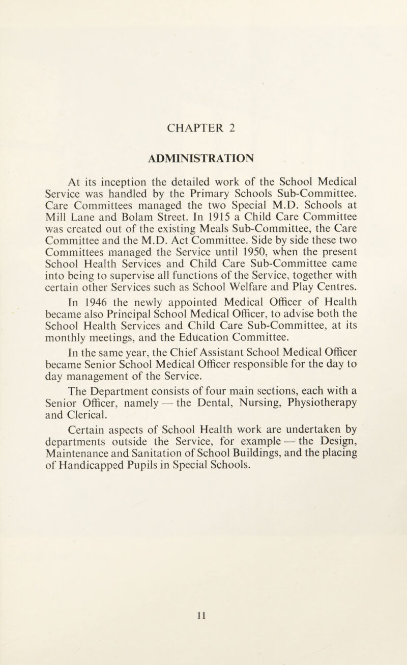 ADMINISTRATION At its inception the detailed work of the School Medical Service was handled by the Primary Schools Sub-Committee. Care Committees managed the two Special M.D. Schools at Mill Lane and Bolam Street. In 1915 a Child Care Committee was created out of the existing Meals Sub-Committee, the Care Committee and the M.D. Act Committee. Side by side these two Committees managed the Service until 1950, when the present School Health Services and Child Care Sub-Committee came into being to supervise all functions of the Service, together with certain other Services such as School Welfare and Play Centres. In 1946 the newly appointed Medical Officer of Health became also Principal School Medical Officer, to advise both the School Health Services and Child Care Sub-Committee, at its monthly meetings, and the Education Committee. In the same year, the Chief Assistant School Medical Officer became Senior School Medical Officer responsible for the day to day management of the Service. The Department consists of four main sections, each with a Senior Officer, namely — the Dental, Nursing, Physiotherapy and Clerical. Certain aspects of School Health work are undertaken by departments outside the Service, for example — the Design, Maintenance and Sanitation of School Buildings, and the placing of Handicapped Pupils in Special Schools.