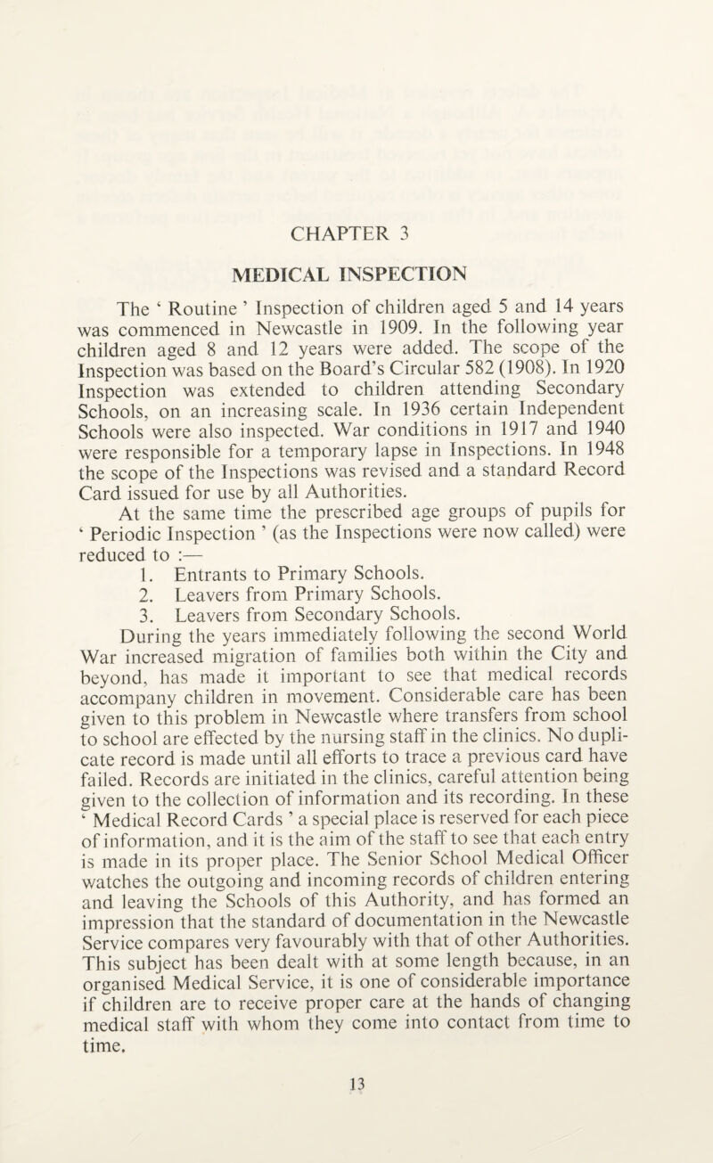 MEDICAL INSPECTION The ‘ Routine ’ Inspection of children aged 5 and 14 years was commenced in Newcastle in 1909. In the following year children aged 8 and 12 years were added. The scope of the Inspection was based on the Board’s Circular 582 (1908). In 1920 Inspection was extended to children attending Secondary Schools, on an increasing scale. In 1936 certain Independent Schools were also inspected. War conditions in 1917 and 1940 were responsible for a temporary lapse in Inspections. In 1948 the scope of the Inspections was revised and a standard Record Card issued for use by all Authorities. At the same time the prescribed age groups of pupils for ‘ Periodic Inspection ’ (as the Inspections were now called) were reduced to :— 1. Entrants to Primary Schools. 2. Leavers from Primary Schools. 3. Leavers from Secondary Schools. During the years immediately following the second World War increased migration of families both within the City and beyond, has made it important to see that medical records accompany children in movement. Considerable care has been given to this problem in Newcastle where transfers from school to school are effected by the nursing staff in the clinics. No dupli¬ cate record is made until all efforts to trace a previous card have failed. Records are initiated in the clinics, careful attention being given to the collection of information and its recording. In these ‘ Medical Record Cards ’ a special place is reserved for each piece of information, and it is the aim of the staff to see that each entry is made in its proper place. The Senior School Medical Officer v/atches the outgoing and incoming records of children entering and leaving the Schools of this Authority, and has formed an impression that the standard of documentation in the Newcastle Service compares very favourably with that of other Authorities. This subject has been dealt with at some length because, in an organised Medical Service, it is one of considerable importance if children are to receive proper care at the hands of changing medical staff with whom they come into contact from time to time.
