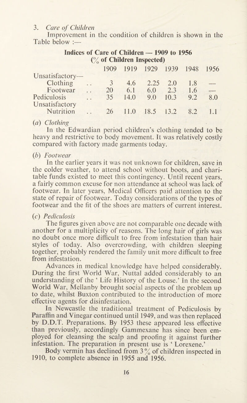 3. Care of Children Improvement in the condition of children is shown in the Table below :— Indices of Care of Children — 1909 to 1956 (% of Children Inspected) 1909 1919 1929 1939 1948 1956 Unsatisfactory— Clothing 3 4.6 2.25 2.0 1.8 — Footwear 20 6.1 6.0 2.3 1.6 — Pediculosis 35 14.0 9.0 10.3 9.2 8.0 Unsatisfactory Nutrition 26 11.0 18.5 13.2 8.2 1.1 (a) Clothing In the Edwardian period children’s clothing tended to be heavy and restrictive to body movement. It was relatively costly compared with factory made garments today. (b) Footwear In the earlier years it was not unknown for children, save in the colder weather, to attend school without boots, and chari¬ table funds existed to meet this contingency. Until recent years, a fairly common excuse for non attendance at school was lack of footwear. In later years, Medical Officers paid attention to the state of repair of footwear. Today considerations of the types of footwear and the fit of the shoes are matters of current interest. (c) Pediculosis The figures given above are not comparable one decade with another for a multiplicity of reasons. The long hair of girls was no doubt once more difficult to free from infestation than hair styles of today. Also overcrowding, with children sleeping together, probably rendered the family unit more difficult to free from infestation. Advances in medical knowledge have helped considerably. During the first World War, Muttal added considerably to an understanding of the 6 Life History of the Louse.’ In the second World War, Mellanby brought social aspects of the problem up to date, whilst Buxton contributed to the introduction of more effective agents for disinfestation. In Newcastle the traditional treatment of Pediculosis by Paraffin and Vinegar continued until 1949, and was then replaced by D.D.T. Preparations. By 1953 these appeared less effective than previously, accordingly Gammexane has since been em¬ ployed for cleansing the scalp and proofing it against further infestation. The preparation in present use is 4 Lorexene.’ Body vermin has declined from 3 % of children inspected in 1910, to complete absence in 1955 and 1956.