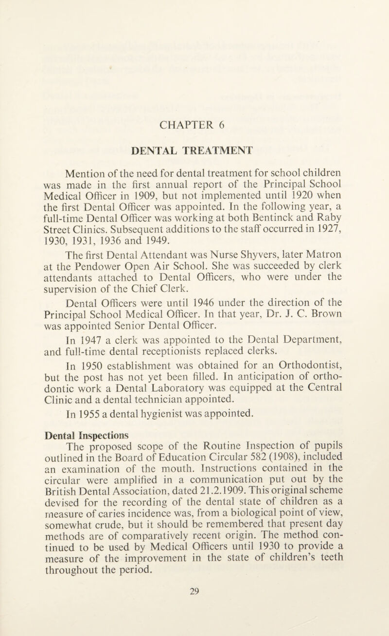 DENTAL TREATMENT Mention of the need for dental treatment for school children was made in the first annual report of the Principal School Medical Officer in 1909, but not implemented until 1920 when the first Dental Officer was appointed. In the following year, a full-time Dental Officer was working at both Bentinck and Raby Street Clinics. Subsequent additions to the staff occurred in 1927, 1930, 1931, 1936 and 1949. The first Dental Attendant was Nurse Shyvers, later Matron at the Pendower Open Air School. She was succeeded by clerk attendants attached to Dental Officers, who were under the supervision of the Chief Clerk. Dental Officers were until 1946 under the direction of the Principal School Medical Officer. In that year. Dr. J. C. Brown was appointed Senior Dental Officer. In 1947 a clerk was appointed to the Dental Department, and full-time dental receptionists replaced clerks. In 1950 establishment was obtained for an Orthodontist, but the post has not yet been filled. In anticipation of ortho¬ dontic work a Dental Laboratory was equipped at the Central Clinic and a dental technician appointed. In 1955 a dental hygienist was appointed. Dental Inspections The proposed scope of the Routine Inspection of pupils outlined in the Board of Education Circular 582 (1908), included an examination of the mouth. Instructions contained in the circular were amplified in a communication put out by the British Dental Association, dated 21.2.1909. This original scheme devised for the recording of the dental state of children as a measure of caries incidence was, from a biological point of view, somewhat crude, but it should be remembered that present day methods are of comparatively recent origin. The method con¬ tinued to be used by Medical Officers until 1930 to provide a measure of the improvement in the state of children’s teeth throughout the period.