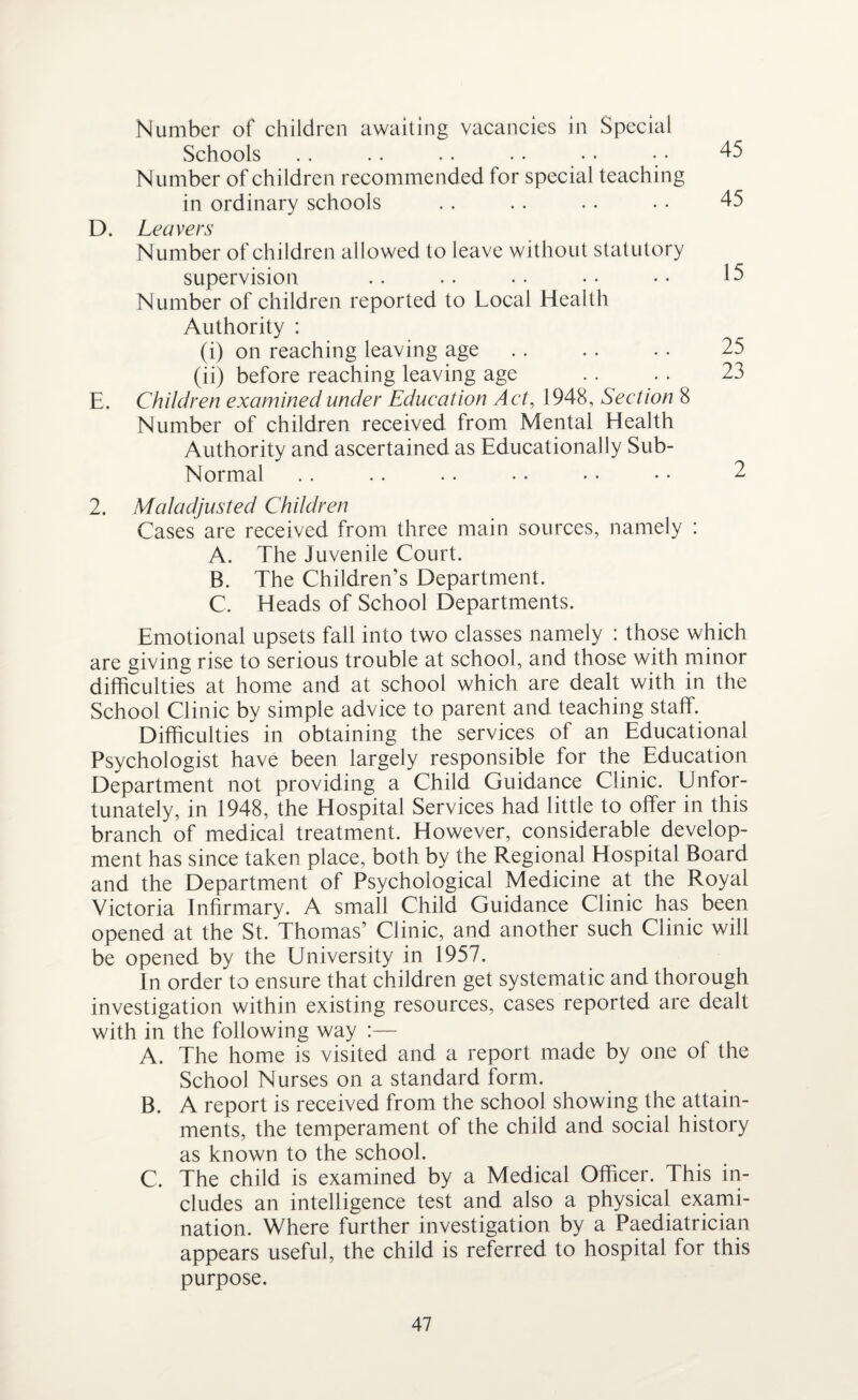 Number of children awaiting vacancies in Special Schools Number of children recommended for special teaching in ordinary schools D. Leavers Number of children allowed to leave without statutory supervision Number of children reported to Local Health Authority : (i) on reaching leaving age. (ii) before reaching leaving age E. Children examined under Education Act, 1948, Section 8 Number of children received from Mental Health Authority and ascertained as Educationally Sub- Normal 2. Maladjusted Children Cases are received from three main sources, namely : A. The Juvenile Court. B. The Children’s Department. C. Heads of School Departments. Emotional upsets fall into two classes namely : those which are giving rise to serious trouble at school, and those with minor difficulties at home and at school which are dealt with in the School Clinic by simple advice to parent and teaching staff. Difficulties in obtaining the services of an Educational Psychologist have been largely responsible for the Education Department not providing a Child Guidance Clinic. Unfor¬ tunately, in 1948, the Hospital Services had little to offer in this branch of medical treatment. However, considerable develop¬ ment has since taken place, both by the Regional Hospital Board and the Department of Psychological Medicine at the Royal Victoria Infirmary. A small Child Guidance Clinic has been opened at the St. Thomas’ Clinic, and another such Clinic will be opened by the University in 1957. In order to ensure that children get systematic and thorough investigation within existing resources, cases reported are dealt with in the following way :— A. The home is visited and a report made by one of the School Nurses on a standard form. B. A report is received from the school showing the attain¬ ments, the temperament of the child and social history as known to the school. C. The child is examined by a Medical Officer. This in¬ cludes an intelligence test and also a physical exami¬ nation. Where further investigation by a Paediatrician appears useful, the child is referred to hospital for this purpose. 45 45 15 25 23 2