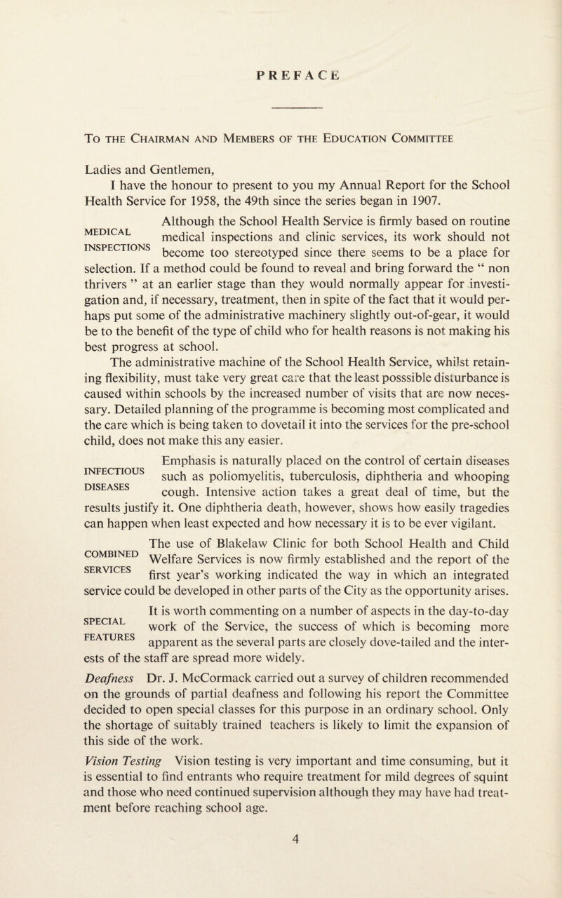 PREFACE To the Chairman and Members of the Education Committee Ladies and Gentlemen, I have the honour to present to you my Annual Report for the School Health Service for 1958, the 49th since the series began in 1907. Although the School Health Service is firmly based on routine medical medical inspections and clinic services, its work should not inspections become t00 stereotyped since there seems to be a place for selection. If a method could be found to reveal and bring forward the “ non thrivers ” at an earlier stage than they would normally appear for investi¬ gation and, if necessary, treatment, then in spite of the fact that it would per¬ haps put some of the administrative machinery slightly out-of-gear, it would be to the benefit of the type of child who for health reasons is not making his best progress at school. The administrative machine of the School Health Service, whilst retain¬ ing flexibility, must take very great care that the least posssible disturbance is caused within schools by the increased number of visits that are now neces¬ sary. Detailed planning of the programme is becoming most complicated and the care which is being taken to dovetail it into the services for the pre-school child, does not make this any easier. Emphasis is naturally placed on the control of certain diseases TMTfiGTTDT to such as poliomyelitis, tuberculosis, diphtheria and whooping pvTQC A CCC cough. Intensive action takes a great deal of time, but the results justify it. One diphtheria death, however, shows how easily tragedies can happen when least expected and how necessary it is to be ever vigilant. The use of Blakelaw Clinic for both School Health and Child combined Welfare Services is now firmly established and the report of the nTjp \7TCTC first year’s working indicated the way in which an integrated service could be developed in other parts of the City as the opportunity arises. It is worth commenting on a number of aspects in the day-to-day work of the Service, the success of which is becoming more 17X7 A TT J D ^ apparent as the several parts are closely dove-tailed and the inter¬ ests of the staff are spread more widely. Deafness Dr. J. McCormack carried out a survey of children recommended on the grounds of partial deafness and following his report the Committee decided to open special classes for this purpose in an ordinary school. Only the shortage of suitably trained teachers is likely to limit the expansion of this side of the work. Vision Testing Vision testing is very important and time consuming, but it is essential to find entrants who require treatment for mild degrees of squint and those who need continued supervision although they may have had treat¬ ment before reaching school age.