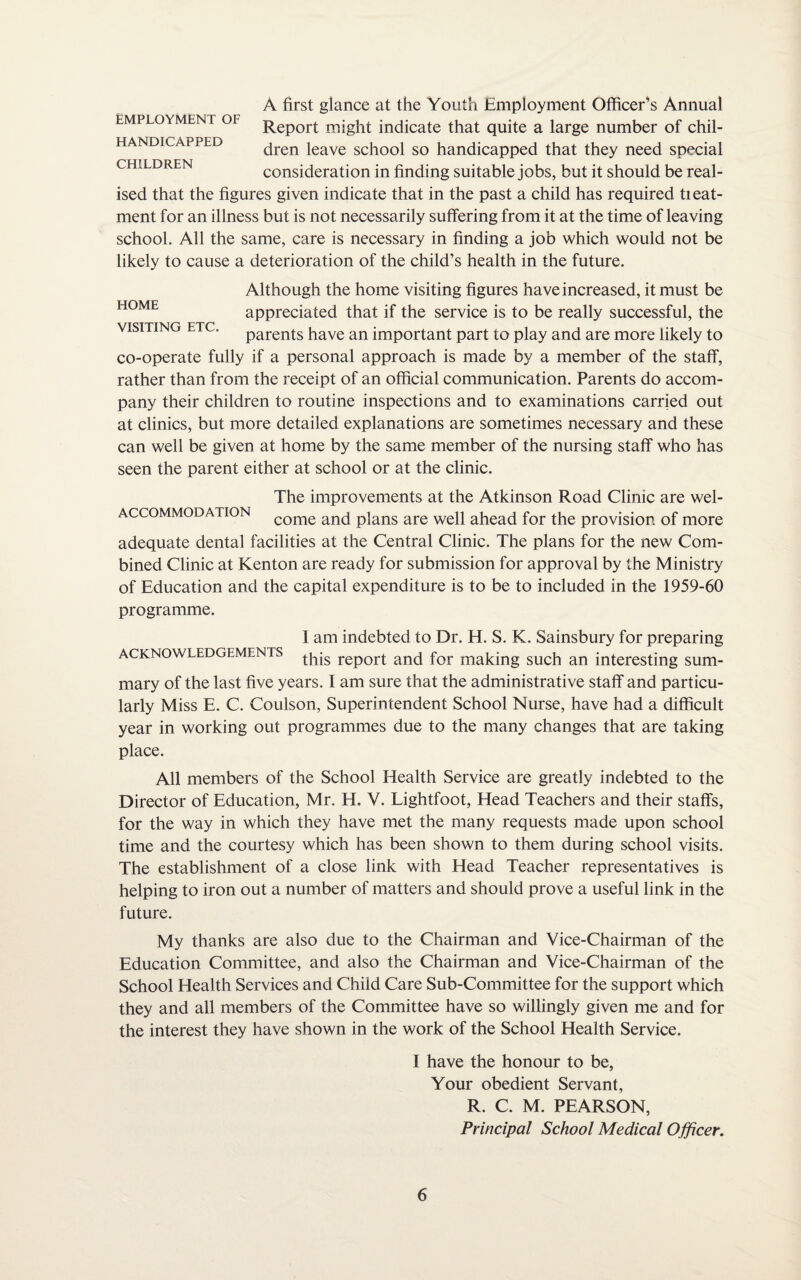 EMPLOYMENT OF HANDICAPPED CHILDREN A first glance at the Youth Employment Officers Annual Report might indicate that quite a large number of chil¬ dren leave school so handicapped that they need special consideration in finding suitable jobs, but it should be real¬ ised that the figures given indicate that in the past a child has required tieat- ment for an illness but is not necessarily suffering from it at the time of leaving school. All the same, care is necessary in finding a job which would not be likely to cause a deterioration of the child’s health in the future. HOME VISITING ETC Although the home visiting figures have increased, it must be appreciated that if the service is to be really successful, the parents have an important part to play and are more likely to co-operate fully if a personal approach is made by a member of the staff, rather than from the receipt of an official communication. Parents do accom¬ pany their children to routine inspections and to examinations carried out at clinics, but more detailed explanations are sometimes necessary and these can well be given at home by the same member of the nursing staff who has seen the parent either at school or at the clinic. The improvements at the Atkinson Road Clinic are wel¬ come and plans are well ahead for the provision of more adequate dental facilities at the Central Clinic. The plans for the new Com¬ bined Clinic at Kenton are ready for submission for approval by the Ministry of Education and the capital expenditure is to be to included in the 1959-60 programme. ACCOMMODATION I am indebted to Dr. H. S. K. Sainsbury for preparing acknowledgements report and for making such an interesting sum¬ mary of the last five years. I am sure that the administrative staff and particu¬ larly Miss E. C. Coulson, Superintendent School Nurse, have had a difficult year in working out programmes due to the many changes that are taking place. All members of the School Health Service are greatly indebted to the Director of Education, Mr. H. V. Lightfoot, Head Teachers and their staffs, for the way in which they have met the many requests made upon school time and the courtesy which has been shown to them during school visits. The establishment of a close link with Head Teacher representatives is helping to iron out a number of matters and should prove a useful link in the future. My thanks are also due to the Chairman and Vice-Chairman of the Education Committee, and also the Chairman and Vice-Chairman of the School Health Services and Child Care Sub-Committee for the support which they and all members of the Committee have so willingly given me and for the interest they have shown in the work of the School Health Service. I have the honour to be, Your obedient Servant, R. C. M. PEARSON, Principal School Medical Officer.