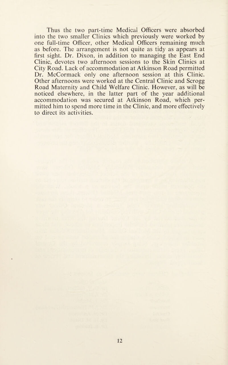 Thus the two part-time Medical Officers were absorbed into the two smaller Clinics which previously were worked by one full-time Officer, other Medical Officers remaining much as before. The arrangement is not quite as tidy as appears at first sight. Dr. Dixon, in addition to managing the East End Clinic, devotes two afternoon sessions to the Skin Clinics at City Road. Lack of accommodation at Atkinson Road permitted Dr. McCormack only one afternoon session at this Clinic. Other afternoons were worked at the Central Clinic and Scrogg Road Maternity and Child Welfare Clinic. However, as will be noticed elsewhere, in the latter part of the year additional accommodation was secured at Atkinson Road, which per¬ mitted him to spend more time in the Clinic, and more effectively to direct its activities.