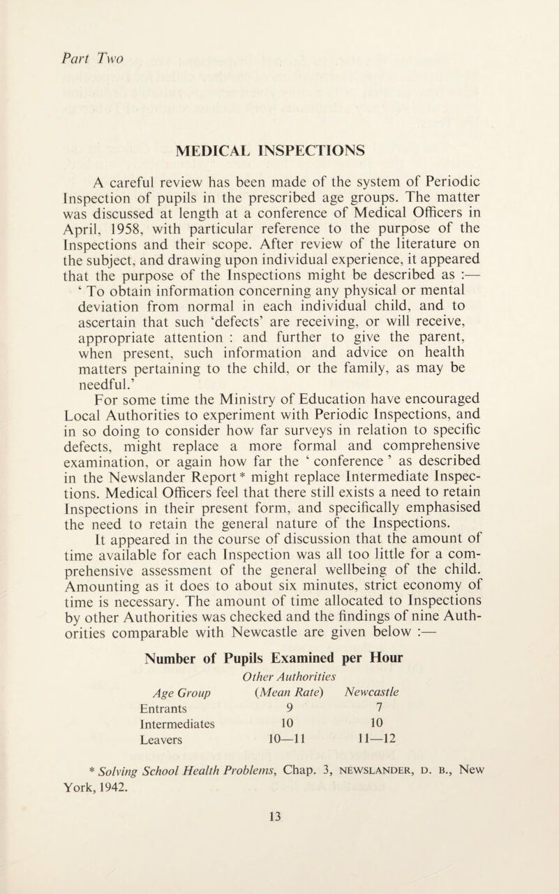 Part Two MEDICAL INSPECTIONS A careful review has been made of the system of Periodic Inspection of pupils in the prescribed age groups. The matter was discussed at length at a conference of Medical Officers in April, 1958, with particular reference to the purpose of the Inspections and their scope. After review of the literature on the subject, and drawing upon individual experience, it appeared that the purpose of the Inspections might be described as :— ‘ To obtain information concerning any physical or mental deviation from normal in each individual child, and to ascertain that such 'defects’ are receiving, or will receive, appropriate attention : and further to give the parent, when present, such information and advice on health matters pertaining to the child, or the family, as may be needful.’ For some time the Ministry of Education have encouraged Local Authorities to experiment with Periodic Inspections, and in so doing to consider how far surveys in relation to specific defects, might replace a more formal and comprehensive examination, or again how far the ‘ conference ’ as described in the Newslander Report* might replace Intermediate Inspec¬ tions. Medical Officers feel that there still exists a need to retain Inspections in their present form, and specifically emphasised the need to retain the general nature of the Inspections. It appeared in the course of discussion that the amount of time available for each Inspection was all too little for a com¬ prehensive assessment of the general wellbeing of the child. Amounting as it does to about six minutes, strict economy of time is necessary. The amount of time allocated to Inspections by other Authorities was checked and the findings of nine Auth¬ orities comparable with Newcastle are given below :— Number of Pupils Examined per Hour Age Group Entrants Intermediates Leavers Other Authorities (Mean Rate) 9 10 10—11 Newcastle 7 10 11—12 * Solving School Health Problems, Chap. 3, newslander, d. b.. New York, 1942.