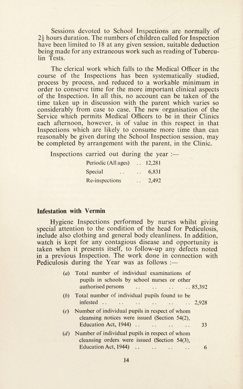 Sessions devoted to School Inspections are normally of 2\ hours duration. The numbers of children called for Inspection have been limited to 18 at any given session, suitable deduction being made for any extraneous work such as reading of Tubercu¬ lin Tests. The clerical work which falls to the Medical Officer in the course of the Inspections has been systematically studied, process by process, and reduced to a workable minimum in order to conserve time for the more important clinical aspects of the Inspection. In all this, no account can be taken of the time taken up in discussion with the parent which varies so considerably from case to case. The new organisation of the Service which permits Medical Officers to be in their Clinics each afternoon, however, is of value in this respect in that Inspections which are likely to consume more time than can reasonably be given during the School Inspection session, may be completed by arrangement with the parent, in the Clinic. Inspections carried out during the year :— Periodic (All ages) .. 12,281 Special .. .. 6,831 Re-inspections .. 2,492 Infestation with Vermin Hygiene Inspections performed by nurses whilst giving special attention to the condition of the head for Pediculosis, include also clothing and general body cleanliness. In addition, watch is kept for any contagious disease and opportunity is taken when it presents itself, to follow-up any defects noted in a previous Inspection. The work done in connection with Pediculosis during the Year was as follows :— (a) Total number of individual examinations of pupils in schools by school nurses or other authorised persons .. .. .. .. 85,392 (b) Total number of individual pupils found to be infested .. .. .. .. .. .. 2,928 (c) Number of individual pupils in respect of whom cleansing notices were issued (Section 54(2), Education Act, 1944) .. .. .. .. 33 (id) Number of individual pupils in respect of whom cleansing orders were issued (Section 54(3), Education Act, 1944) .. .. .. .. 6