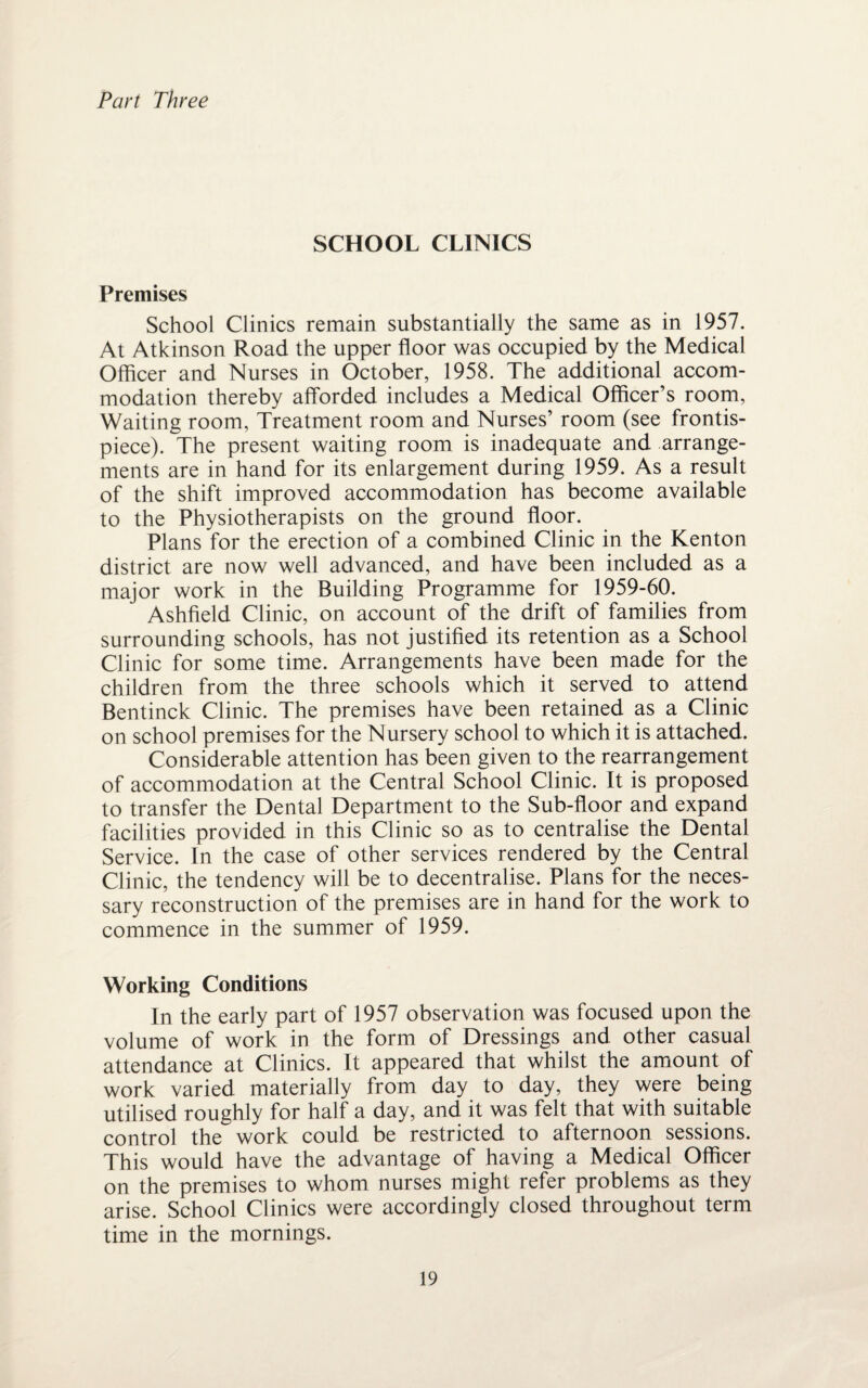 Part Three SCHOOL CLINICS Premises School Clinics remain substantially the same as in 1957. At Atkinson Road the upper floor was occupied by the Medical Officer and Nurses in October, 1958. The additional accom¬ modation thereby afforded includes a Medical Officer’s room, Waiting room, Treatment room and Nurses’ room (see frontis¬ piece). The present waiting room is inadequate and arrange¬ ments are in hand for its enlargement during 1959. As a result of the shift improved accommodation has become available to the Physiotherapists on the ground floor. Plans for the erection of a combined Clinic in the Kenton district are now well advanced, and have been included as a major work in the Building Programme for 1959-60. Ashfield Clinic, on account of the drift of families from surrounding schools, has not justified its retention as a School Clinic for some time. Arrangements have been made for the children from the three schools which it served to attend Bentinck Clinic. The premises have been retained as a Clinic on school premises for the Nursery school to which it is attached. Considerable attention has been given to the rearrangement of accommodation at the Central School Clinic. It is proposed to transfer the Dental Department to the Sub-floor and expand facilities provided in this Clinic so as to centralise the Dental Service. In the case of other services rendered by the Central Clinic, the tendency will be to decentralise. Plans for the neces¬ sary reconstruction of the premises are in hand for the work to commence in the summer of 1959. Working Conditions In the early part of 1957 observation was focused upon the volume of work in the form of Dressings and other casual attendance at Clinics. It appeared that whilst the amount of work varied materially from day to day, they were being utilised roughly for half a day, and it was felt that with suitable control the work could be restricted to afternoon sessions. This would have the advantage of having a Medical Officer on the premises to whom nurses might refer problems as they arise. School Clinics were accordingly closed throughout term time in the mornings.
