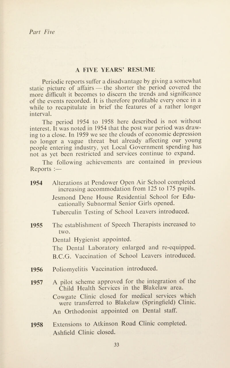 Part Five A FIVE YEARS’ RESUME Periodic reports suffer a disadvantage by giving a somewhat static picture of affairs — the shorter the period covered the more difficult it becomes to discern the trends and significance of the events recorded. It is therefore profitable every once in a while to recapitulate in brief the features of a rather longer interval. The period 1954 to 1958 here described is not without interest. It was noted in 1954 that the post war period was draw¬ ing to a close. In 1959 we see the clouds of economic depression no longer a vague threat but already affecting our young people entering industry, yet Local Government spending has not as yet been restricted and services continue to expand. The following achievements are contained in previous Reports :— 1954 Alterations at Pendower Open Air School completed increasing accommodation from 125 to 175 pupils. Jesmond Dene House Residential School for Edu¬ cationally Subnormal Senior Girls opened. Tuberculin Testing of School Leavers introduced. 1955 The establishment of Speech Therapists increased to two. Dental Hygienist appointed. The Dental Laboratory enlarged and re-equipped. B.C.G. Vaccination of School Leavers introduced. 1956 Poliomyelitis Vaccination introduced. 1957 A pilot scheme approved for the integration of the Child Health Services in the Blakelaw area. Cowgate Clinic closed for medical services which were transferred to Blakelaw (Springfield) Clinic. An Orthodonist appointed on Dental staff. 1958 Extensions to Atkinson Road Clinic completed. Ashfield Clinic closed.