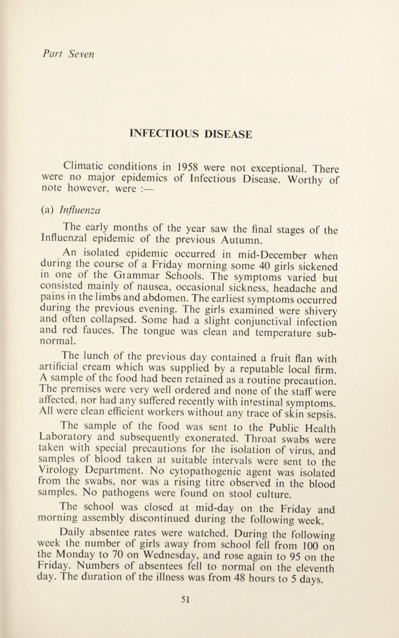 Part Seven INFECTIOUS DISEASE Climatic conditions in 1958 were not exceptional. There were no major epidemics of Infectious Disease. Worthy of note however, were :— (a) Influenza The early months of the year saw the final stages of the Influenzal epidemic of the previous Autumn. An isolated epidemic occurred in mid-December when during the course of a Friday morning some 40 girls sickened in one of the Giammar Schools. The symptoms varied but consisted mainly of nausea, occasional sickness, headache and pains in the limbs and abdomen. The earliest symptoms occurred during the previous evening. The girls examined were shivery and often collapsed. Some had a slight conjunctival infection and red fauces. The tongue was clean and temperature sub¬ normal. The lunch of the previous day contained a fruit flan with artificial cream which was supplied by a reputable local firm. A sample of the food had been retained as a routine precaution. The premises were very well ordered and none of the staff were affected, nor had any suffered recently with intestinal symptoms. All were clean efficient workers without any trace of skin sepsis. The sample of the food was sent to the Public Health Laboratory and subsequently exonerated. Throat swabs were taken with special precautions for the isolation of virus, and samples of blood taken at suitable intervals were sent to the Virology Department. No cytopathogenic agent was isolated from the swabs, nor was a rising titre observed in the blood samples. No pathogens were found on stool culture. The school was closed at mid-day on the Friday and morning assembly discontinued during the following week. Daily absentee rates were watched. During the following week the number of girls away from school fell from 100 on the Monday to 70 on Wednesday, and rose again to 95 on the Friday. Numbers of absentees fell to normal on the eleventh day. The duration of the illness was from 48 hours to 5 days.