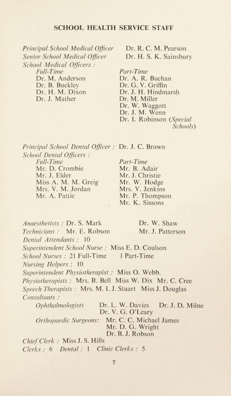 Principal School Medical Officer Senior School Medical Officer School Medical Officers : Full-Time Dr. M. Anderson Dr. B. Buckley Dr. H. M. Dixon Dr. J. Mather Principal School Dental Officer : School Dental Officers : Full-Time Mr. D. Crombie Mr. J. Elder Miss A. M. M. Greig Mrs. V. M. Jordan Mr. A. Pattie Dr. R. C. M. Pearson Dr. H. S. K. Sainsbury Part-Time Dr. A. R. Buchan Dr. G. V. Griffin Dr. J. H. Hindmarsh Dr. M. Miller Dr. W. Waggott Dr. J. M. Wenn Dr. I. Robinson (Special Schools) Dr. J. C. Brown Part-Time Mr. B. Adair Mr. J. Christie Mr. W. Hodge Mrs. V. Jenkins Mr. P. Thompson Mr. K. Sissons Anaesthetists : Dr. S. Mark Dr. W. Shaw Technicians : Mr. E. Robson Mr. J. Patterson Dental Attendants : 10 Superintendent School Nurse : Miss E. D. Coulson School Nurses : 21 Full-Time 1 Part-Time Nursing Helpers : 10 Superintendent Physiotherapist : Miss O. Webb. Physiotherapists : Mrs. B. Bell Miss W. Dix Mr. C. Cree Speech Therapists : Mrs. M. I. J. Stuart Miss J. Douglas Consultants : Ophthalmologists Dr. L. W. Davies Dr. J. D. Milne Dr. V. G. O’Leary Orthopaedic Surgeons: Mr. C. C. Michael James Mr. D. G. Wright Dr. B. J. Robson Chief Clerk : Miss J. S. Hills Clerks : 6 Dental: 1 Clinic Clerks : 5