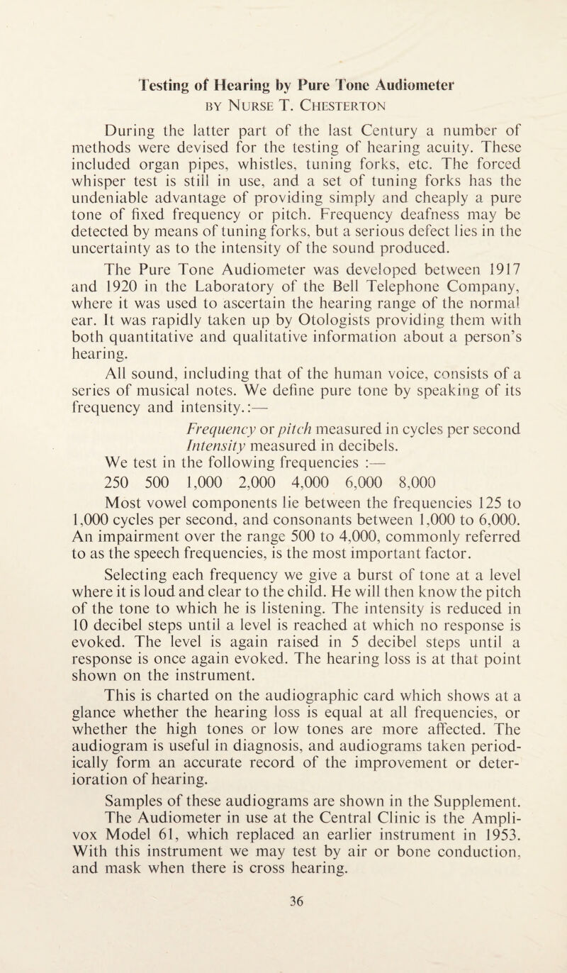 by Nurse T. Chesterton During the latter part of the last Century a number of methods were devised for the testing of hearing acuity. These included organ pipes, whistles, tuning forks, etc. The forced whisper test is still in use, and a set of tuning forks has the undeniable advantage of providing simply and cheaply a pure tone of fixed frequency or pitch. Frequency deafness may be detected by means of tuning forks, but a serious defect lies in the uncertainty as to the intensity of the sound produced. The Pure Tone Audiometer was developed between 1917 and 1920 in the Laboratory of the Bell Telephone Company, where it was used to ascertain the hearing range of the normal ear. It was rapidly taken up by Otologists providing them with both quantitative and qualitative information about a person’s hearing. All sound, including that of the human voice, consists of a series of musical notes. We define pure tone by speaking of its frequency and intensity.:— Frequency or pitch measured in cycles per second Intensity measured in decibels. We test in the following frequencies :— 250 500 1,000 2,000 4,000 6,000 8,000 Most vowel components lie between the frequencies 125 to 1,000 cycles per second, and consonants between 1,000 to 6,000. An impairment over the range 500 to 4,000, commonly referred to as the speech frequencies, is the most important factor. Selecting each frequency we give a burst of tone at a level where it is loud and clear to the child. He will then know the pitch of the tone to which he is listening. The intensity is reduced in 10 decibel steps until a level is reached at which no response is evoked. The level is again raised in 5 decibel steps until a response is once again evoked. The hearing loss is at that point shown on the instrument. This is charted on the audiographic card which shows at a glance whether the hearing loss is equal at all frequencies, or whether the high tones or low tones are more affected. The audiogram is useful in diagnosis, and audiograms taken period¬ ically form an accurate record of the improvement or deter¬ ioration of hearing. Samples of these audiograms are shown in the Supplement. The Audiometer in use at the Central Clinic is the Ampli- vox Model 61, which replaced an earlier instrument in 1953. With this instrument we may test by air or bone conduction, and mask when there is cross hearing.