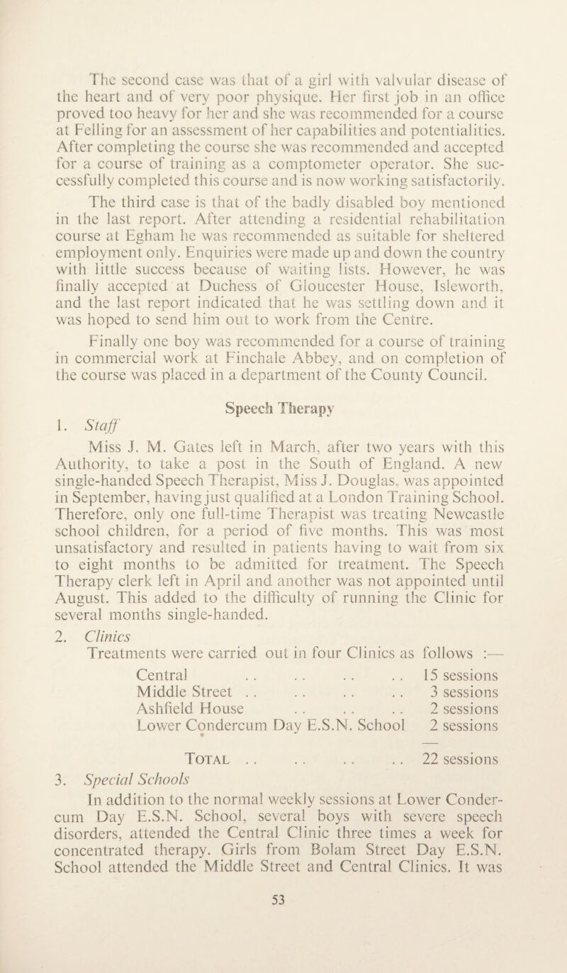 The second case was that of a girl with valvular disease of the heart and of very poor physique. Her first job in an office proved too heavy for her and she was recommended for a course at Felling for an assessment of her capabilities and potentialities. After completing the course she was recommended and accepted for a course of training as a comptometer operator. She suc¬ cessfully completed this course and is now working satisfactorily. The third case is that of the badly disabled boy mentioned in the last report. After attending a residential rehabilitation course at Egham he was recommended as suitable for sheltered employment only. Enquiries were made up and down the country with little success because of waiting lists. However, he was finally accepted at Duchess of Gloucester House, Isleworth, and the last report indicated that he was settling down and it was hoped to send him out to work from the Centre. Finally one boy was recommended for a course of training in commercial work at Finchale Abbey, and on completion of the course was placed in a department of the County Council. Speech Therapy 1. Staff M iss J. M. Gates left in March, after two years with this Authority, to take a post in the South of England. A new single-handed Speech Therapist, Miss J. Douglas, was appointed in September, having just qualified at a London Training School. Therefore, only one full-time Therapist was treating Newcastle school children, for a period of five months. This was most unsatisfactory and resulted in patients having to wait from six to eight months to be admitted for treatment. The Speech Therapy clerk left in April and another was not appointed until August. This added to the difficulty of running the Clinic for several months single-handed. 2. Clinics Treatments were carried out in four Clinics as follows Central Middle Street Ashfield House Lower Condercum Day E.S.N. School 15 sessions 3 sessions 2 sessions 2 sessions Total .. .. .. 22 sessions 3. Special Schools In addition to the normal weekly sessions at Lower Conder¬ cum Day E.S.N. School, several boys with severe speech disorders, attended the Central Clinic three times a week for concentrated therapy. Girls from Bolam Street Day E.S.N. School attended the Middle Street and Central Clinics. It was