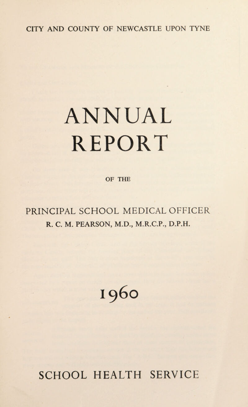 CITY AND COUNTY OF NEWCASTLE UPON TYNE ANNUAL REPORT OF THE PRINCIPAL SCHOOL MEDICAL OFFICER R. C. M. PEARSON, M.D., M.R.C.P., D.P.H. SCHOOL HEALTH SERVICE