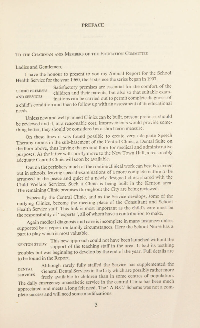 PREFACE To the Chairman and Members of the Education Committee Ladies and Gentlemen, I have the honour to present to you my Annual Report for the School Health Service for the year 1960, the 51st since the series began in 1907. CLINIC PREMISES AND SERVICES Satisfactory premises are essential for the comfort of the children and their parents, but also so that suitable exam¬ inations can be carried out to permit complete diagnosis of a child’s condition and then to follow up with an assessment of its educational needs. Unless new and well planned Clinics can be built, present premises should be reviewed and if, at a reasonable cost, improvements would provide some¬ thing better, they should be considered as a short term measure. On these lines it was found possible to create very adequate Speech Therapy rooms in the sub-basement of the Central Clinic, a Dental Suite on the floor above, thus leaving the ground floor for medical and administrative purposes. As the latter will shortly move to the New Town Hall, a reasonably adequate Central Clinic will soon be available. Out on the periphery much of the routine clinical work can best be carried out in schools, leaving special examinations of a more complete nature to be arranged in the peace and quiet of a newly designed clinic shared with the Child Welfare Services. Such a Clinic is being built in the Kenton area. The remaining Clinic premises throughout the City are being reviewed. Especially the Central Clinic, and as the Service develops, some of the outlying Clinics, become the meeting place of the Consultant and School Health Service staff. This link is most important as the child’s care must be the responsibility of ‘ experts all of whom have a contribution to make. Again medical diagnosis and care is incomplete in many instances unless supported by a report on family circumstances. Here the School Nurse has a part to play which is most valuable. KENTON STUDY This new approach could not have been launched without the support of the teaching staff in the area. It had its teething troubles but was beginning to develop by the end of the year. Full details are to be found in the Report. Although rarely fully staffed the Service has supplemented the dental Generai Dental Services in the City which are possibly rather more services free]y avaiiable to children than in some centres of population. The daily emergency anaesthetic service in the central Clinic has been much appreciated and meets a long felt need. The ‘ A.B.C.’ Scheme was not a com¬ plete success and will need some modifications.