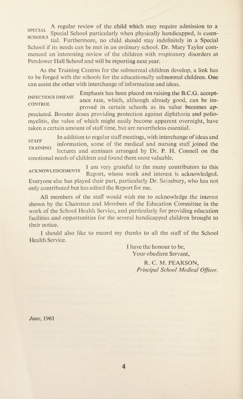 A regular review of the child which may require admission to a SPECIAL Special School particularly when physically handicapped, is essen¬ tial. Furthermore, no child should stay indefinitely in a Special School if its needs can be met in an ordinary school. Dr. Mary Taylor com¬ menced an interesting review of the children with respiratory disorders at Pendower Hall School and will be reporting next year. As the Training Centres for the subnormal children develop, a link has to be forged with the schools for the educationally subnormal children. One can assist the other with interchange of information and ideas. Emphasis has been placed on raising the B.C.G. accept¬ ance rate, which, although already good, can be im¬ proved in certain schools as its value becomes ap¬ preciated. Booster doses providing protection against diphtheria and polio¬ myelitis, the value of which might easily become apparent overnight, have taken a certain amount of staff time, but are nevertheless essential. In addition to regular staff meetings, with interchange of ideas and information, some of the medical and nursing staff joined the lectures and seminars arranged by Dr. P. H. Connell on the emotional needs of children and found them most valuable. INFECTIOUS DISEASE CONTROL STAFF TRAINING i am very grateful to the many contributors to this ACKNOWLEDGEMENTS . , , , . , . . . , , , Report, whose work and interest is acknowledged. Everyone else has played their part, particularly Dr. Salisbury, who has not only contributed but has edited the Report for me. All members of the staff would wish me to acknowledge the interest shown by the Chairman and Members of the Education Committee in the work of the School Health Service, and particularly for providing education facilities and opportunities for the several handicapped children brought to their notice. I should also like to record my thanks to all the staff of the School Health Service. I have the honour to be, Your obedient Servant, R. C. M. PEARSON, Principal School Medical Officer. June, 1961