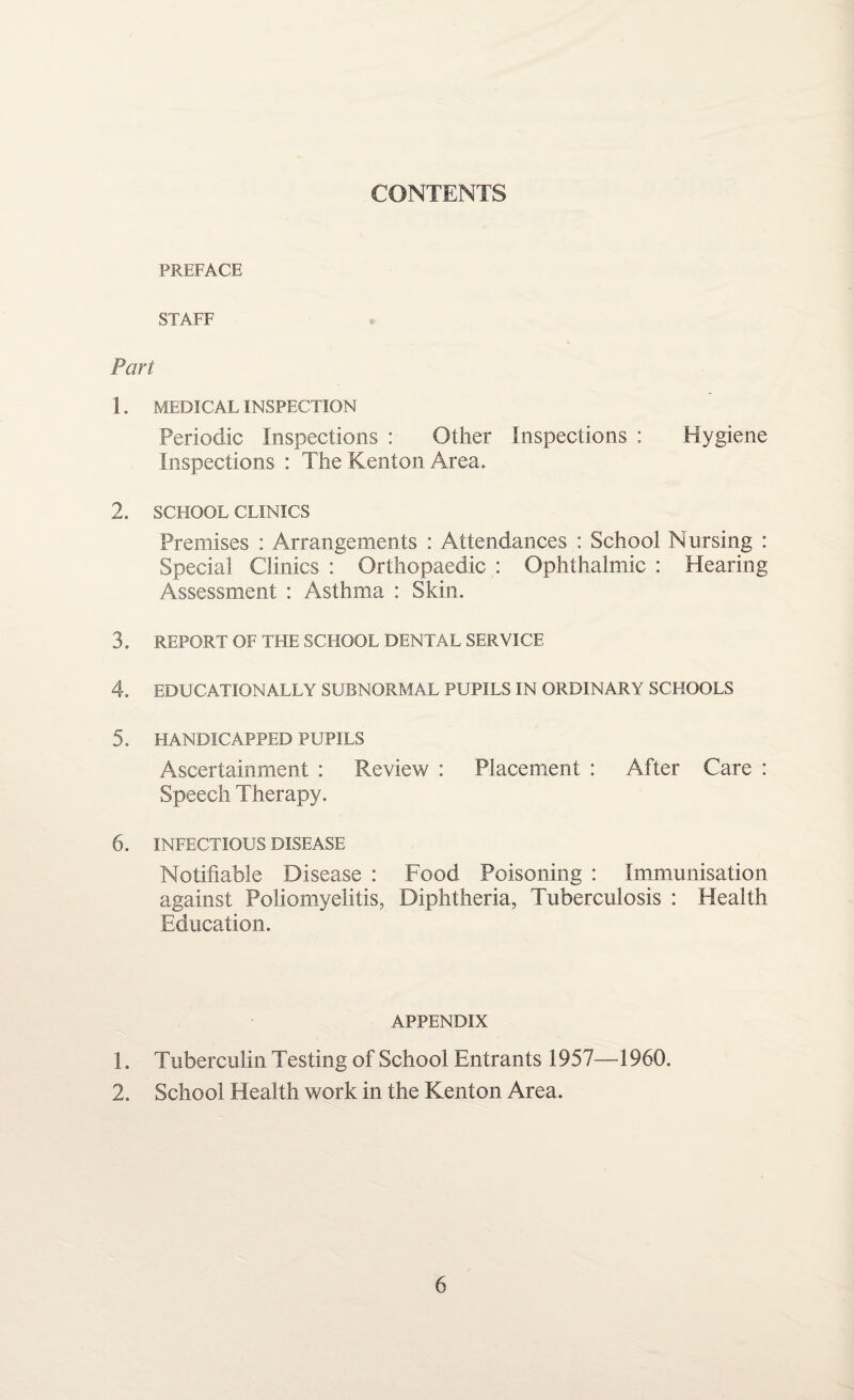 CONTENTS PREFACE STAFF Part 1. MEDICAL INSPECTION Periodic Inspections : Other Inspections : Hygiene Inspections : The Kenton Area. 2. SCHOOL CLINICS Premises : Arrangements : Attendances : School Nursing : Special Clinics : Orthopaedic : Ophthalmic : Hearing Assessment : Asthma : Skin. 3. REPORT OF THE SCHOOL DENTAL SERVICE 4. EDUCATIONALLY SUBNORMAL PUPILS IN ORDINARY SCHOOLS 5. HANDICAPPED PUPILS Ascertainment : Review : Placement : After Care : Speech Therapy. 6. INFECTIOUS DISEASE Notifiable Disease : Food Poisoning : Immunisation against Poliomyelitis, Diphtheria, Tuberculosis : Health Education. APPENDIX 1. Tuberculin Testing of School Entrants 1957—1960. 2. School Health work in the Kenton Area.