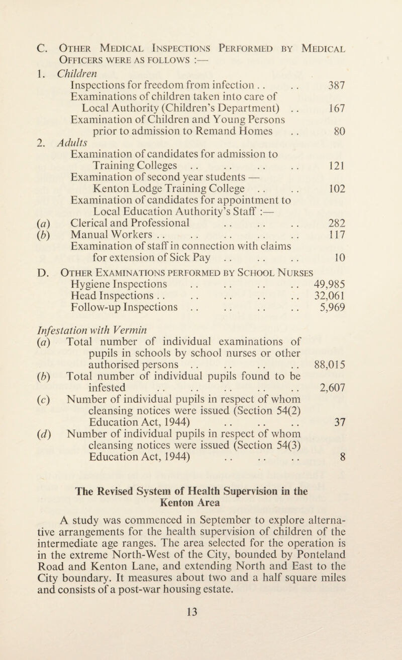 C. Other Medical Inspections Performed by Medical Officers were as follows :— 1. Children Inspections for freedom from infection .. . . 387 Examinations of children taken into care of Local Authority (Children’s Department) .. 167 Examination of Children and Young Persons prior to admission to Remand Homes .. 80 2. Adults Examination of candidates for admission to Training Colleges .. .. .. .. 121 Examination of second year students — Kenton Lodge Training College .. .. 102 Examination of candidates for appointment to Local Education Authority’s Staff :— (a) Clerical and Professional . . .. . . 282 (b) Manual Workers .. .. .. .. . . 117 Examination of staff in connection with claims for extension of Sick Pay .. .. .. 10 D. Other Examinations performed by School Nurses Hygiene Inspections .. .. .. .. 49,985 Head Inspections.. .. .. .. .. 32,061 Follow-up Inspections .. .. .. .. 5,969 Infestation with Vermin (a) Total number of individual examinations of pupils in schools by school nurses or other authorised persons .. .. .. .. 88,015 (b) Total number of individual pupils found to be infested .. .. .. .. .. 2,607 (c) Number of individual pupils in respect of whom cleansing notices were issued (Section 54(2) Education Act, 1944) .. .. .. 37 (d) Number of individual pupils in respect of whom cleansing notices were issued (Section 54(3) Education Act, 1944) .. .. .. 8 The Revised System of Health Supervision in the Kenton Area A study was commenced in September to explore alterna¬ tive arrangements for the health supervision of children of the intermediate age ranges. The area selected for the operation is in the extreme North-West of the City, bounded by Ponteland Road and Kenton Lane, and extending North and East to the City boundary. It measures about two and a half square miles and consists of a post-war housing estate.