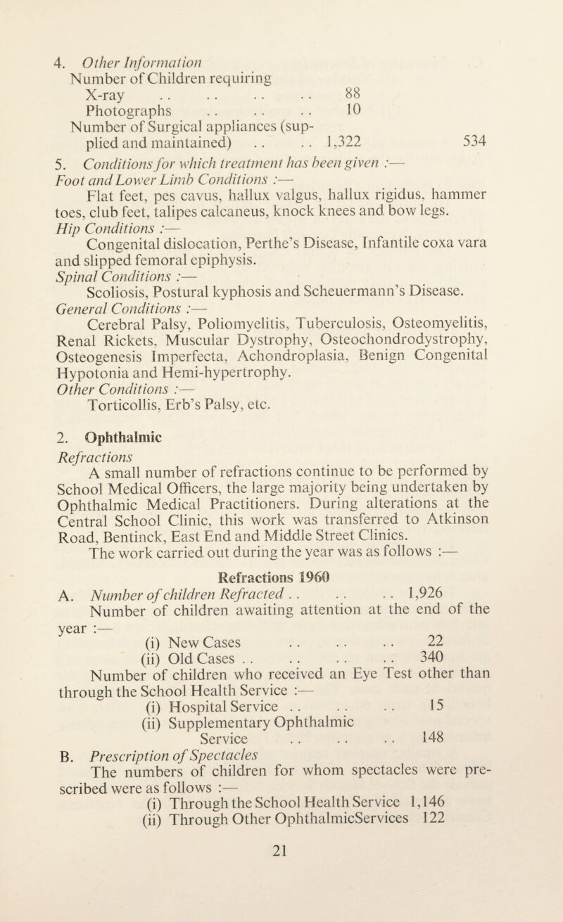 4. Other Information Number of Children requiring X-ray .. .. .. • • 88 Photographs .. .. .. 10 Number of Surgical appliances (sup¬ plied and maintained) .. .. 1,322 534 5. Conditions for which treatment has been given :— Foot and Lower Limb Conditions :— Flat feet, pes cavus, hallux valgus, hallux rigidus, hammer toes, club feet, talipes calcaneus, knock knees and bow legs. Hip Conditions :— Congenital dislocation, Perthe’s Disease, Infantile coxa vara and slipped femoral epiphysis. Spinal Conditions :— Scoliosis, Postural kyphosis and Scheuermann’s Disease. General Conditions :— Cerebral Palsy, Poliomyelitis, Tuberculosis, Osteomyelitis, Renal Rickets, Muscular Dystrophy, Osteochondrodystrophy, Osteogenesis Imperfecta, Achondroplasia, Benign Congenital Hypotonia and Hemi-hypertrophy. Other Conditions :— Torticollis, Erb’s Palsy, etc. 2. Ophthalmic Refractions A small number of refractions continue to be performed by School Medical Officers, the large majority being undertaken by Ophthalmic Medical Practitioners. During alterations at the Central School Clinic, this work was transferred to Atkinson Road, Bentinck, East End and Middle Street Clinics. The work carried out during the year was as follows :— Refractions 1960 A. Number of children Refracted . . .. .. 1,926 Number of children awaiting attention at the end of the year :— (i) New Cases .. .. .. 22 (ii) Old Cases . . . . .. . . 340 Number of children who received an Eye Test other than through the School Health Service :— (i) Hospital Service .. . . .. 15 (ii) Supplementary Ophthalmic Service . . .. . . 148 B. Prescription of Spectacles The numbers of children for whom spectacles were pre¬ scribed were as follows :— (i) Through the School Health Service 1,146 (ii) Through Other OphthalmicServices 122