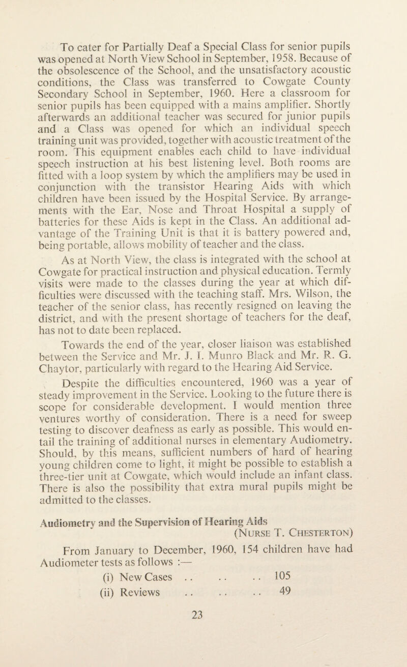 To cater for Partially Deaf a Special Class for senior pupils was opened at North View School in September, 1958. Because of the obsolescence of the School, and the unsatisfactory acoustic conditions, the Class was transferred to Cowgate County Secondary School in September, 1960. Here a classroom for senior pupils has been equipped with a mains amplifier. Shortly afterwards an additional teacher was secured for junior pupils and a Class was opened for which an individual speech training unit was provided, together with acoustic treatment of the room. This equipment enables each child to have individual speech instruction at his best listening level. Both rooms are fitted with a loop system by which the amplifiers may be used in conjunction with the transistor Hearing Aids with which children have been issued by the Hospital Service. By arrange¬ ments with the Ear, Nose and Throat Hospital a supply of batteries for these Aids is kept in the Class. An additional ad¬ vantage of the Training Unit is that it is battery powered and, being portable, allows mobility of teacher and the class. As at North View, the class is integrated with the school at Cowgate for practical instruction and physical education. Termly visits were made to the classes during the year at which dif¬ ficulties were discussed with the teaching staff. Mrs. Wilson, the teacher of the senior class, has recently resigned on leaving the district, and with the present shortage of teachers for the deaf, has not to date been replaced. Towards the end of the year, closer liaison was established between the Service and Mr. J. I. Munro Black and Mr. R. G. Chaytor, particularly with regard to the Hearing Aid Service. Despite the difficulties encountered, 1960 was a year of steady improvement in the Service. Looking to the future there is scope for considerable development. 1 would mention three ventures worthy of consideration. There is a need for sweep testing to discover deafness as early as possible. This would en¬ tail the training of additional nurses in elementary Audiometry. Should, by this means, sufficient numbers of hard of hearing young children come to light, it might be possible to establish a three-tier unit at Cowgate, which would include an infant class. There is also the possibility that extra mural pupils might be admitted to the classes. Audiometry and the Supervision of Hearing Aids (Nurse T. Chesterton) From January to December, 1960, 154 children have had Audiometer tests as follows :— (i) New Cases .. .. .. 105 (ii) Reviews .. .. .. 49