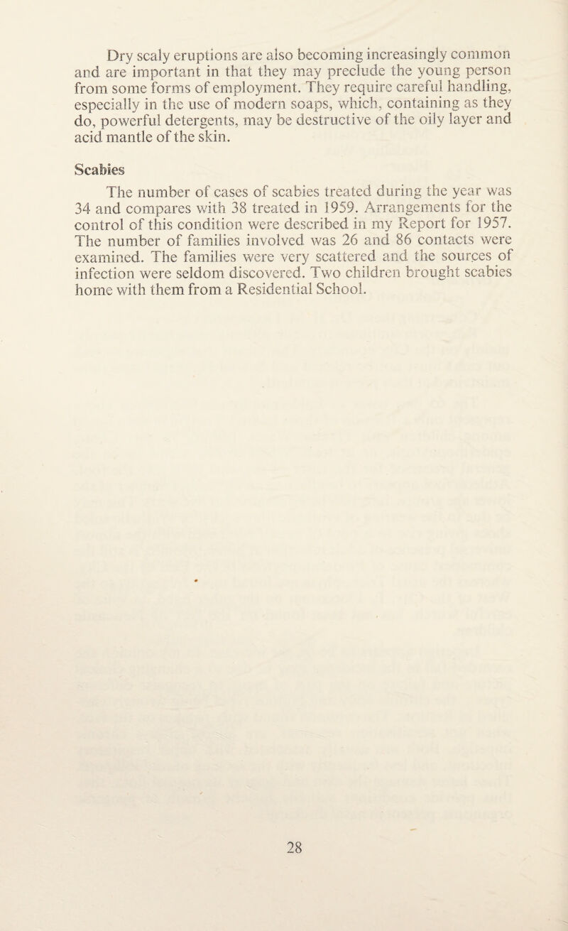 Dry scaly eruptions are also becoming increasingly common and are important in that they may preclude the young person from some forms of employment. They require careful handling, especially in the use of modem soaps, which, containing as they do, powerful detergents, may be destructive of the oily layer and acid mantle of the skin. Scabies The number of cases of scabies treated during the year was 34 and compares with 38 treated in 1959. Arrangements for the control of this condition were described in my Report for 1957. The number of families involved was 26 and 86 contacts were examined. The families were very scattered and the sources of infection were seldom discovered. Two children brought scabies home with them from a Residential School.