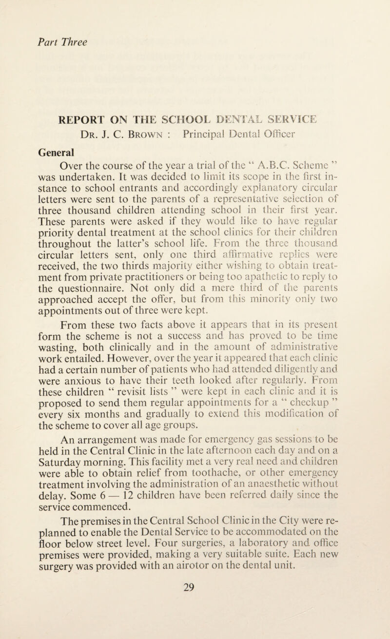 Part Three REPORT ON THE SCHOOL DENTAL SERVICE Dr. J. C. Brown : Principal Dental Officer General Over the course of the year a trial of the “ A.B.C. Scheme ” was undertaken. It was decided to limit its scope in the first in¬ stance to school entrants and accordingly explanatory circular letters were sent to the parents of a representative selection of three thousand children attending school in their first year. These parents were asked if they would like to have regular priority dental treatment at the school clinics for their children throughout the latter’s school life. From the three thousand circular letters sent, only one third affirmative replies were received, the two thirds majority either wishing to obtain treat¬ ment from private practitioners or being too apathetic to reply to the questionnaire. Not only did a mere third of the parents approached accept the offer, but from this minority only two appointments out of three were kept. From these two facts above it appears that in its present form the scheme is not a success and has proved to be time wasting, both clinically and in the amount of administrative work entailed. However, over the year it appeared that each clinic had a certain number of patients who had attended diligently and were anxious to have their teeth looked after regularly. From these children “ revisit lists ” were kept in each clinic and it is proposed to send them regular appointments for a “ checkup ” every six months and gradually to extend this modification of the scheme to cover all age groups. An arrangement was made for emergency gas sessions to be held in the Central Clinic in the late afternoon each day and on a Saturday morning. This facility met a very real need and children were able to obtain relief from toothache, or other emergency treatment involving the administration of an anaesthetic without delay. Some 6 — 12 children have been referred daily since the service commenced. The premises in the Central School Clinic in the City were re¬ planned to enable the Dental Service to be accommodated on the floor below street level. Four surgeries, a laboratory and office premises were provided, making a very suitable suite. Each new surgery was provided with an airotor on the dental unit.