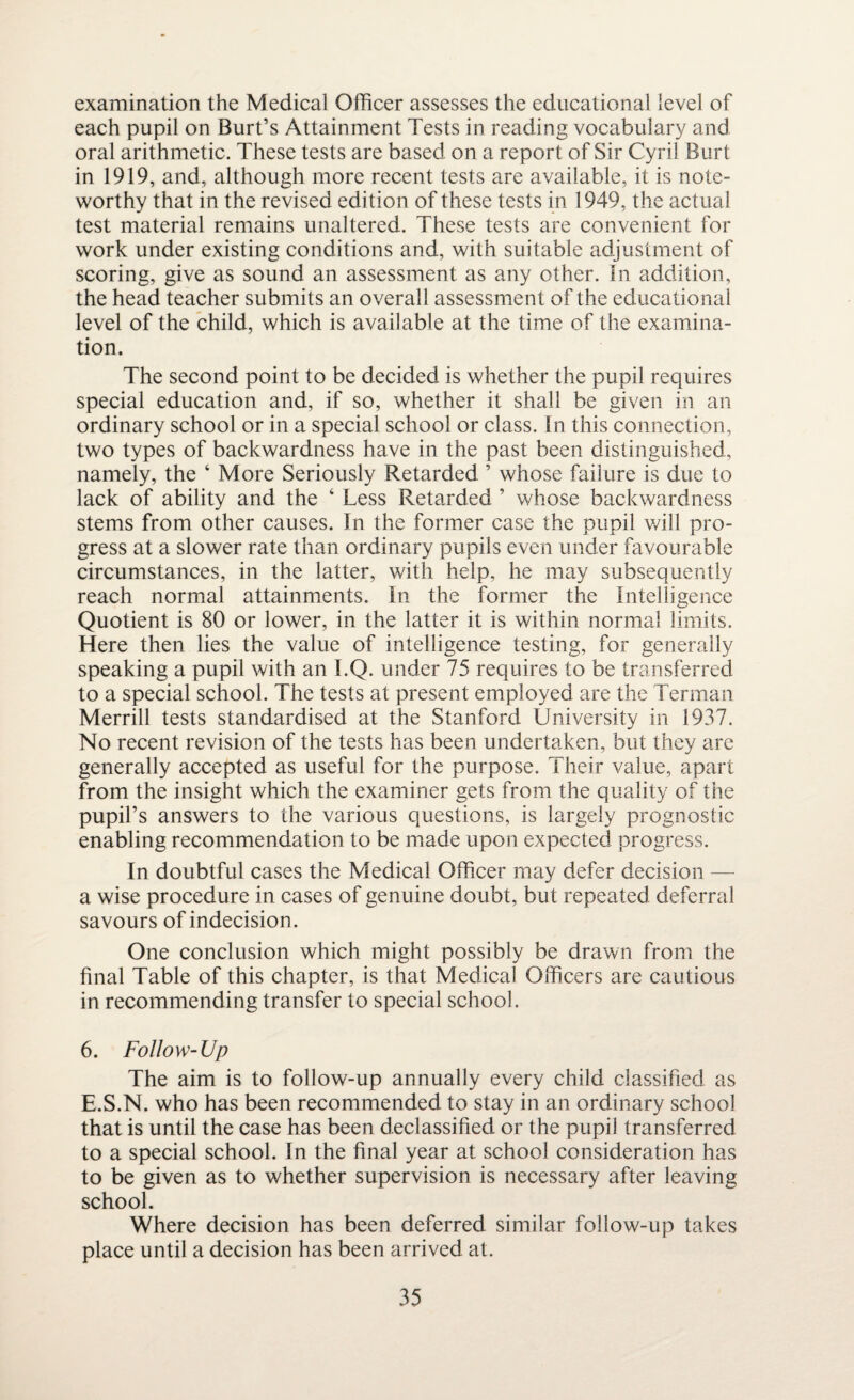 examination the Medical Officer assesses the educational level of each pupil on Burt’s Attainment Tests in reading vocabulary and oral arithmetic. These tests are based on a report of Sir Cyril Burt in 1919, and, although more recent tests are available, it is note¬ worthy that in the revised edition of these tests in 1949, the actual test material remains unaltered. These tests are convenient for work under existing conditions and, with suitable adjustment of scoring, give as sound an assessment as any other, in addition, the head teacher submits an overall assessment of the educational level of the child, which is available at the time of the examina¬ tion. The second point to be decided is whether the pupil requires special education and, if so, whether it shall be given in an ordinary school or in a special school or class. In this connection, two types of backwardness have in the past been distinguished, namely, the ‘ More Seriously Retarded ’ whose failure is due to lack of ability and the ‘ Less Retarded ’ whose backwardness stems from other causes. In the former case the pupil will pro¬ gress at a slower rate than ordinary pupils even under favourable circumstances, in the latter, with help, he may subsequently reach normal attainments. In the former the Intelligence Quotient is 80 or lower, in the latter it is within normal limits. Here then lies the value of intelligence testing, for generally speaking a pupil with an I.Q. under 75 requires to be transferred to a special school. The tests at present employed are the Terman Merrill tests standardised at the Stanford University in 1937. No recent revision of the tests has been undertaken, but they are generally accepted as useful for the purpose. Their value, apart from the insight which the examiner gets from the quality of the pupil’s answers to the various questions, is largely prognostic enabling recommendation to be made upon expected progress. In doubtful cases the Medical Officer may defer decision — a wise procedure in cases of genuine doubt, but repeated deferral savours of indecision. One conclusion which might possibly be drawn from the final Table of this chapter, is that Medical Officers are cautious in recommending transfer to special school. 6. Follow-Up The aim is to follow-up annually every child classified as E.S.N. who has been recommended to stay in an ordinary school that is until the case has been declassified or the pupil transferred to a special school. In the final year at school consideration has to be given as to whether supervision is necessary after leaving school. Where decision has been deferred similar follow-up takes place until a decision has been arrived at.