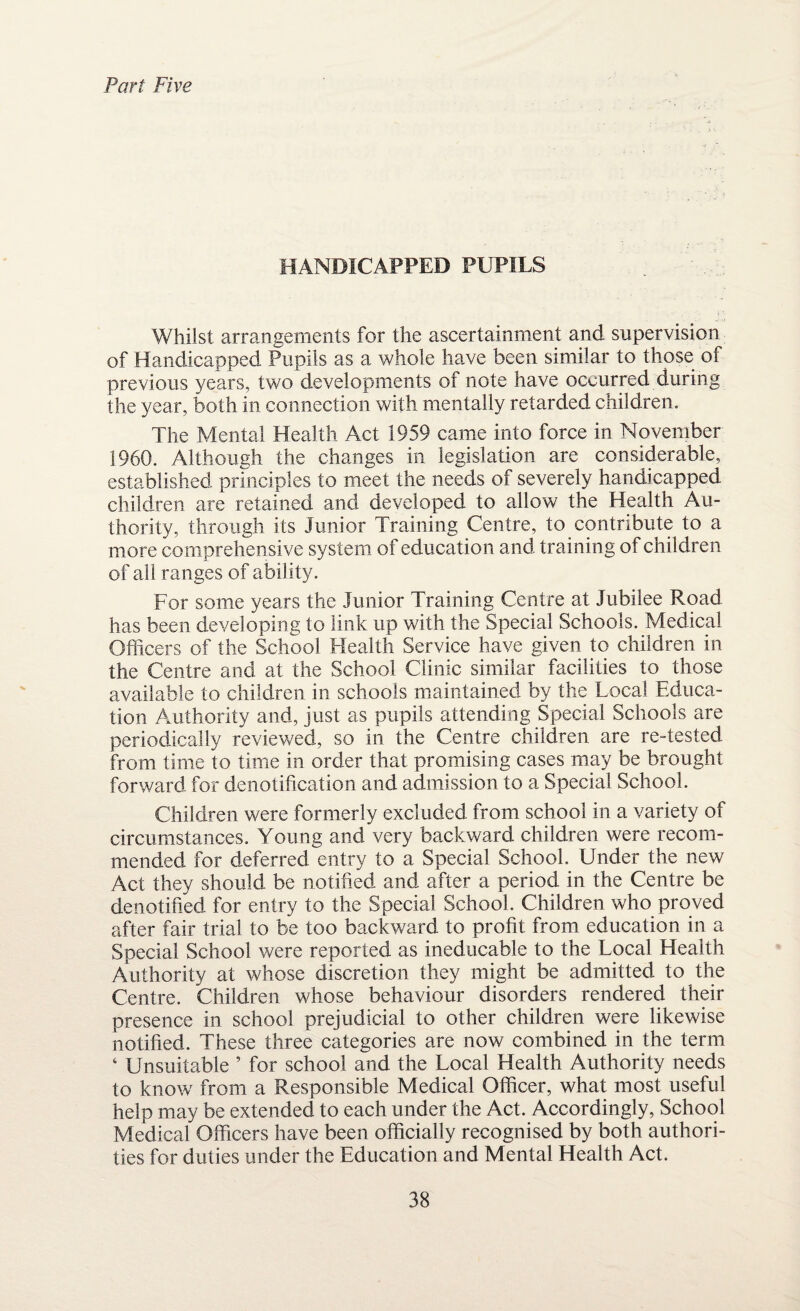 Part Five HANDICAPPED PUPILS Whilst arrangements for the ascertainment and supervision of Handicapped Pupils as a whole have been similar to those of previous years, two developments of note have occurred during the year, both in connection with mentally retarded children. The Mental Health Act 1959 came into force in November 1960. Although the changes in legislation are considerable, established principles to meet the needs of severely handicapped children are retained and developed to allow the Health Au¬ thority, through its Junior Training Centre, to contribute to a more comprehensive system of education and training of children of all ranges of ability. For some years the Junior Training Centre at Jubilee Road has been developing to link up with the Special Schools. Medical Officers of the School Health Service have given to children in the Centre and at the School Clinic similar facilities to those available to children in schools maintained by the Local Educa¬ tion Authority and, just as pupils attending Special Schools are periodically reviewed, so in the Centre children are re-tested from time to time in order that promising cases may be brought forward for denotification and admission to a Special School. Children were formerly excluded from school in a variety of circumstances. Young and very backward children were recom¬ mended for deferred entry to a Special School. Under the new Act they should be notified and after a period in the Centre be denotified for entry to the Special School. Children who proved after fair trial to be too backward to profit from education in a Special School were reported as ineducable to the Local Health Authority at whose discretion they might be admitted to the Centre. Children whose behaviour disorders rendered their presence in school prejudicial to other children were likewise notified. These three categories are now combined in the term ‘ Unsuitable ’ for school and the Local Health Authority needs to know from a Responsible Medical Officer, what most useful help may be extended to each under the Act. Accordingly, School Medical Officers have been officially recognised by both authori¬ ties for duties under the Education and Mental Health Act.