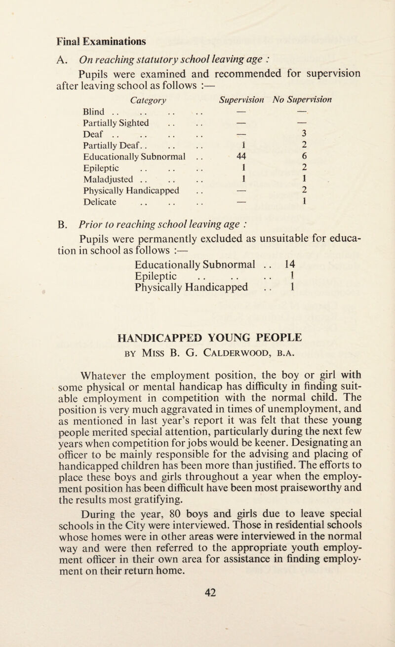 Final Examinations A. On reaching statutory school leaving age : Pupils were examined and recommended for supervision after leaving school as follows :— Category Blind. Partially Sighted Deaf Partially Deaf. . Educationally Subnormal Epileptic Maladjusted .. Physically Handicapped Delicate Supervision No Supervision — 3 I 2 44 6 1 2 1 1 — 2 — 1 B. Prior to reaching school leaving age : Pupils were permanently excluded as unsuitable for educa¬ tion in school as follows :— Educationally Subnormal .. 14 Epileptic .. .. .. I Physically Handicapped .. 1 HANDICAPPED YOUNG PEOPLE by Miss B. G. Calderwood, b.a. Whatever the employment position, the boy or girl with some physical or mental handicap has difficulty in finding suit¬ able employment in competition with the normal child. The position is very much aggravated in times of unemployment, and as mentioned in last year’s report it was felt that these young people merited special attention, particularly during the next few years when competition for jobs would be keener. Designating an officer to be mainly responsible for the advising and placing of handicapped children has been more than justified. The efforts to place these boys and girls throughout a year when the employ¬ ment position has been difficult have been most praiseworthy and the results most gratifying. During the year, 80 boys and girls due to leave special schools in the City were interviewed. Those in residential schools whose homes were in other areas were interviewed in the normal way and were then referred to the appropriate youth employ¬ ment officer in their own area for assistance in finding employ¬ ment on their return home.