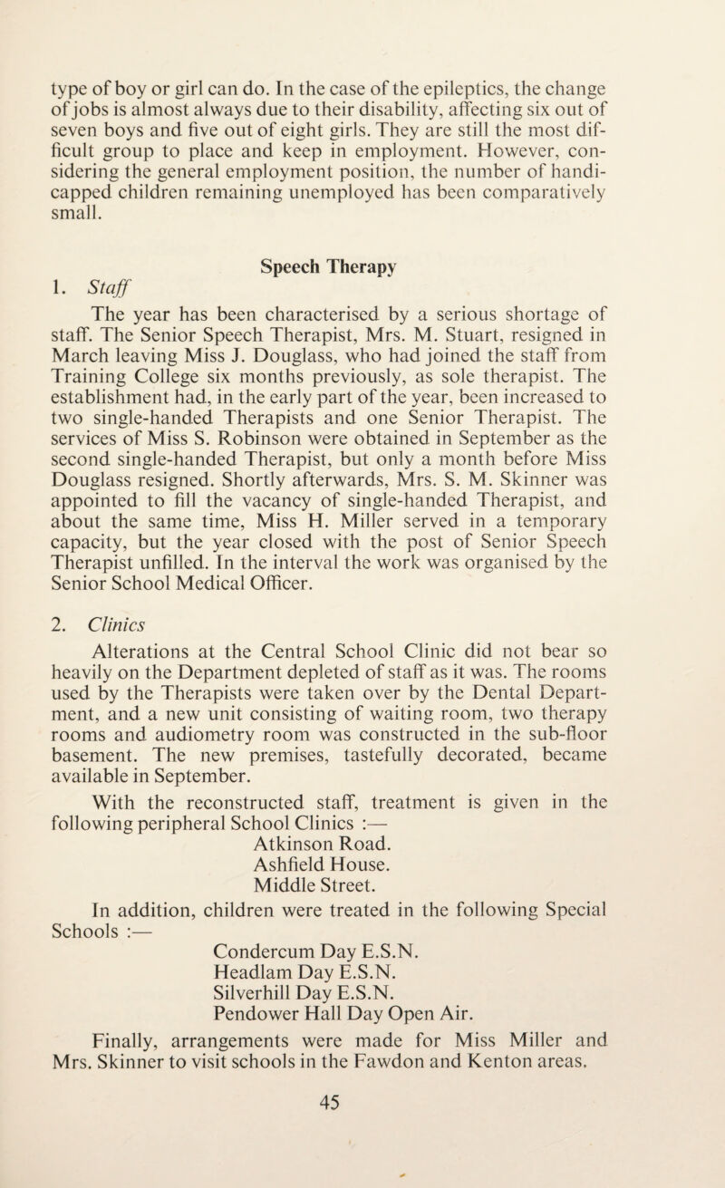 type of boy or girl can do. In the case of the epileptics, the change of jobs is almost always due to their disability, affecting six out of seven boys and five out of eight girls. They are still the most dif¬ ficult group to place and keep in employment. However, con¬ sidering the general employment position, the number of handi¬ capped children remaining unemployed has been comparatively small. Speech Therapy 1. Staff The year has been characterised by a serious shortage of staff. The Senior Speech Therapist, Mrs. M. Stuart, resigned in March leaving Miss J. Douglass, who had joined the staff from Training College six months previously, as sole therapist. The establishment had, in the early part of the year, been increased to two single-handed Therapists and one Senior Therapist. The services of Miss S. Robinson were obtained in September as the second single-handed Therapist, but only a month before Miss Douglass resigned. Shortly afterwards, Mrs. S. M. Skinner was appointed to fill the vacancy of single-handed Therapist, and about the same time, Miss H. Miller served in a temporary capacity, but the year closed with the post of Senior Speech Therapist unfilled. In the interval the work was organised by the Senior School Medical Officer. 2. Clinics Alterations at the Central School Clinic did not bear so heavily on the Department depleted of staff as it was. The rooms used by the Therapists were taken over by the Dental Depart¬ ment, and a new unit consisting of waiting room, two therapy rooms and audiometry room was constructed in the sub-floor basement. The new premises, tastefully decorated, became available in September. With the reconstructed staff, treatment is given in the following peripheral School Clinics Atkinson Road. Ashfield House. Middle Street. In addition, children were treated in the following Special Schools :— Condercum Day E.S.N. Headlam Day E.S.N. Silverhill Day E.S.N. Pendower Hall Day Open Air. Finally, arrangements were made for Miss Miller and Mrs. Skinner to visit schools in the Fawdon and Kenton areas.