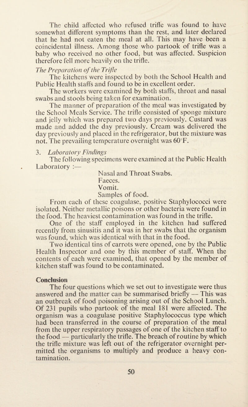 The child affected who refused trifle was found to have somewhat different symptoms than the rest, and later declared that he had not eaten the meal at all. This may have been a coincidental illness. Among those who partook of trifle was a baby who received no other food, but was affected. Suspicion therefore fell more heavily on the trifle. The Preparation of the Trifle The kitchens were inspected by both the School Health and Public Health staffs and found to be in excellent order. The workers were examined by both staffs, throat and nasal swabs and stools being taken for examination. The manner of preparation of the meal was investigated by the School Meals Service. The trifle consisted of sponge mixture and jelly which was prepared two days previously. Custard was made and added the day previously. Cream was delivered the day previously and placed in the refrigerator, but the mixture was not. The prevailing temperature overnight was 60°F. 3. Lab or a tory Findings The following specimens were examined at the Public Health Laboratory :— Nasal and Throat Swabs. Faeces. Vomit, Samples of food. From each of these coagulase, positive Staphylococci were isolated. Neither metallic poisons or other bacteria were found in the food. The heaviest contamination was found in the trifle. One of the staff employed in the kitchen had suffered recently from sinusitis and it was in her swabs that the organism was found, which was identical with that in the food. Two identical tins of carrots were opened, one by the Public Health Inspector and one by this member of staff. When the contents of each were examined, that opened by the member of kitchen staff was found to be contaminated. Conclusion The four questions which we set out to investigate were thus answered and the matter can be summarised briefly — This was an outbreak of food poisoning arising out of the School Lunch. Of 231 pupils who partook of the meal 181 were affected. The organism was a coagulase positive Staphylococcus type which had been transferred in the course of preparation of the meal from the upper respiratory passages of one of the kitchen staff to the food — particularly the trifle. The breach of routine by which the trifle mixture was left out of the refrigerator overnight per¬ mitted the organisms to multiply and produce a heavy con¬ tamination.