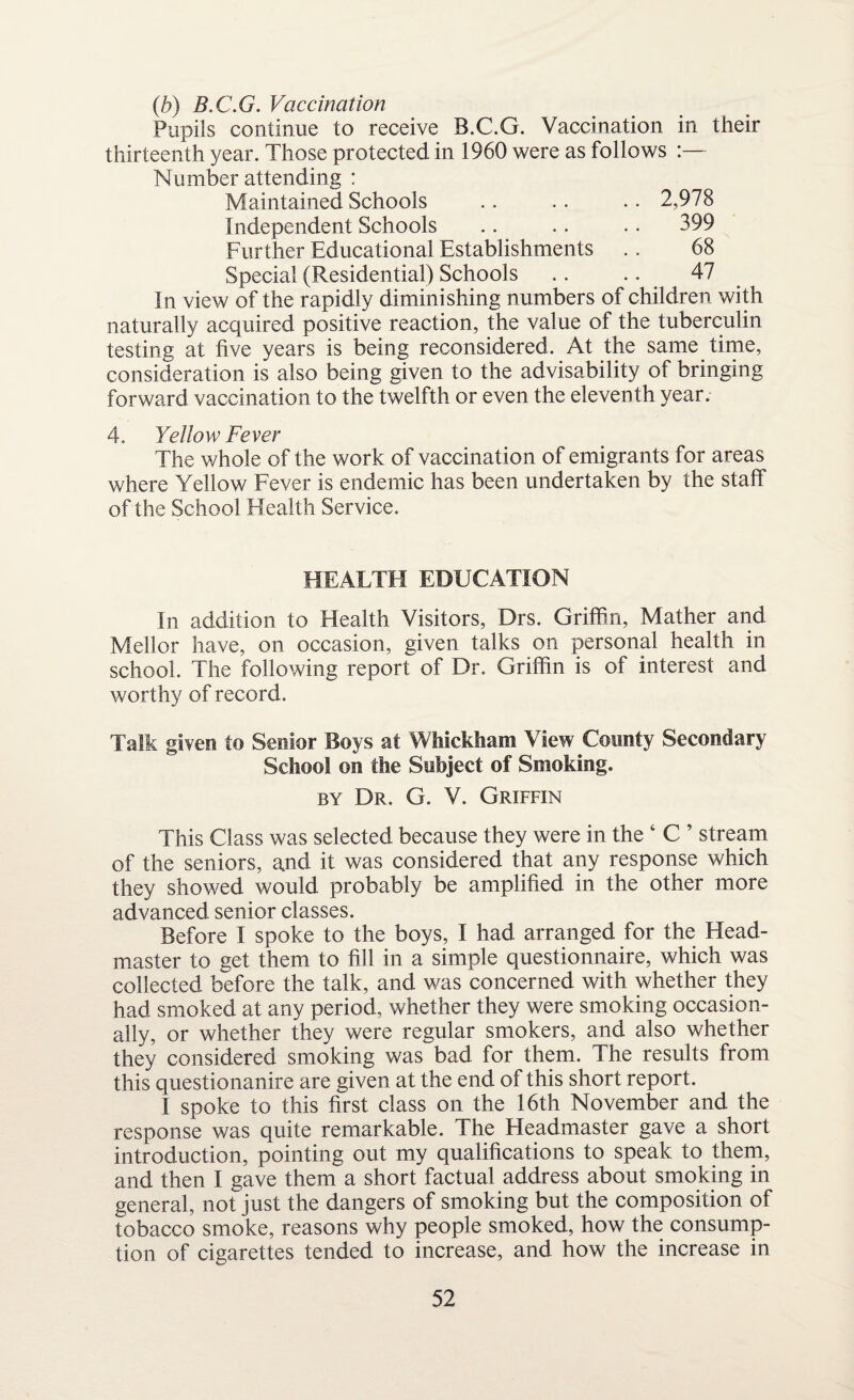 (b) B.C.G. Vaccination Pupils continue to receive B.C.G. Vaccination in their thirteenth year. Those protected in 1960 were as follows :— Number attending : Maintained Schools .. .. .. 2,978 Independent Schools .. .. .. 399 Further Educational Establishments . . 68 Special (Residential) Schools .. .. 47 In view of the rapidly diminishing numbers of children with naturally acquired positive reaction, the value of the tuberculin testing at five years is being reconsidered. At the same time, consideration is also being given to the advisability of bringing forward vaccination to the twelfth or even the eleventh year. 4. Yellow Fever The whole of the work of vaccination of emigrants for areas where Yellow Fever is endemic has been undertaken by the staff of the School Health Service. HEALTH EDUCATION In addition to Health Visitors, Drs. Griffin, Mather and Mellor have, on occasion, given talks on personal health in school. The following report of Dr. Griffin is of interest and worthy of record. Talk givers to Senior Boys at Whickham View County Secondary School on the Subject of Smoking. by Dr. G. V. Griffin This Class was selected because they were in the ‘ C ’ stream of the seniors, and it was considered that any response which they showed would probably be amplified in the other more advanced senior classes. Before I spoke to the boys, I had arranged for the Head¬ master to get them to fill in a simple questionnaire, which was collected before the talk, and was concerned with whether they had smoked at any period, whether they were smoking occasion¬ ally, or whether they were regular smokers, and also whether they considered smoking was bad for them. The results from this questionanire are given at the end of this short report. I spoke to this first class on the 16th November and the response was quite remarkable. The Headmaster gave a short introduction, pointing out my qualifications to speak to them, and then I gave them a short factual address about smoking in general, not just the dangers of smoking but the composition of tobacco smoke, reasons why people smoked, how the consump¬ tion of cigarettes tended to increase, and how the increase in