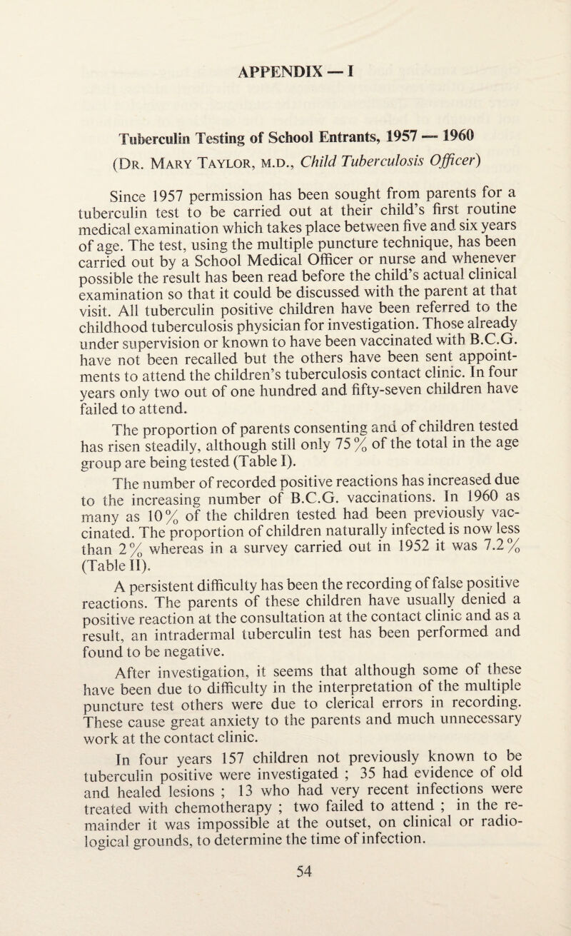 Tuberculin Testing of School Entrants, 1957 — 1960 (Dr. Mary Taylor, m.d., Child Tuberculosis Officer) Since 1957 permission has been sought from parents for a tuberculin test to be carried out at their child s first routine medical examination which takes place between five and six years of age. The test, using the multiple puncture technique, has been carried out by a School Medical Officer or nurse and whenever possible the result has been read before the child’s actual clinical examination so that it could be discussed with the parent at that visit. All tuberculin positive children have been referred to the childhood tuberculosis physician for investigation. Those already under supervision or known to have been vaccinated with B.C.G. have not been recalled but the others have been sent appoint¬ ments to attend the children’s tuberculosis contact clinic. In four years only two out of one hundred and fifty-seven children have failed to attend. The proportion of parents consenting and of children tested has risen steadily, although still only 75 % of the total in the age group are being tested (Table I). The number of recorded positive reactions has increased due to the increasing number of B.C.G. vaccinations. In 1960 as many as 10% of the children tested had been previously vac¬ cinated. The proportion of children naturally infected is now less than 2% whereas in a survey carried out in 1952 it was 7.2% (Table II). A persistent difficulty has been the recording of false positive reactions. The parents of these children have usually denied a positive reaction at the consultation at the contact clinic and as a result, an intradermal tuberculin test has been performed and found to be negative. After investigation, it seems that although some of these have been due to difficulty in the interpretation of the multiple puncture test others were due to clerical errors in recording. These cause great anxiety to the parents and much unnecessary work at the contact clinic. In four years 157 children not previously known to be tuberculin positive were investigated ; 35 had evidence of old and healed lesions ; 13 who had very recent infections were treated with chemotherapy ; two failed to attend ; in the re¬ mainder it was impossible at the outset, on clinical or radio¬ logical grounds, to determine the time of infection.