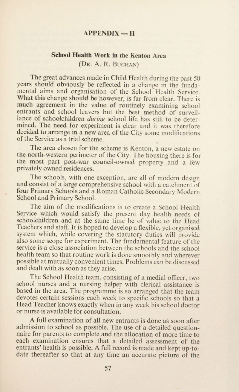 School Health Work in the Kenton Area (Dr. A. R. Buchan) The great advances made in Child Health during the past 50 years should obviously be reflected in a change in the funda¬ mental aims and organisation of the School Health Service. What this change should be however, is far from clear. There is much agreement in the value of routinely examining school entrants and school leavers but the best method of surveil¬ lance of schoolchildren during school life has still to be deter¬ mined. The need for experiment is clear and it was therefore decided to arrange in a new area of the City some modifications of the Service as a trial scheme. The area chosen for the scheme is Kenton, a new estate on the north-western perimeter of the City. The housing there is for the most part post-war council-owned, property and a few privately owned residences. The schools, with one exception, are all of modern design and consist of a large comprehensive school with a catchment of four Primary Schools and a Roman Catholic Secondary Modern School and Primary School. The aim of the modifications is to create a School Health Service which would satisfy the present day health needs of schoolchildren and at the same time be of value to the Head Teachers and staff. It is hoped to develop a flexible, yet organised system which, while covering the statutory duties will provide also some scope for experiment. The fundamental feature of the service is a close association between the schools and the school health team so that routine work is done smoothly and wherever possible at mutually convenient times. Problems can be discussed and dealt with as soon as they arise. The School Health team, consisting of a medial officer, two school nurses and a nursing helper with clerical assistance is based in the area. The programme is so arranged that the team devotes certain sessions each week to specific schools so that a Head Teacher knows exactly when in any week his school doctor or nurse is available for consultation. A full examination of all new entrants is done as soon after admission to school as possible. The use of a detailed question¬ naire for parents to complete and the allocation of fnore time to each examination ensures that a detailed assessment of the entrants’ health is possible. A full record is made and kept up-to- date thereafter so that at any time an accurate picture of the