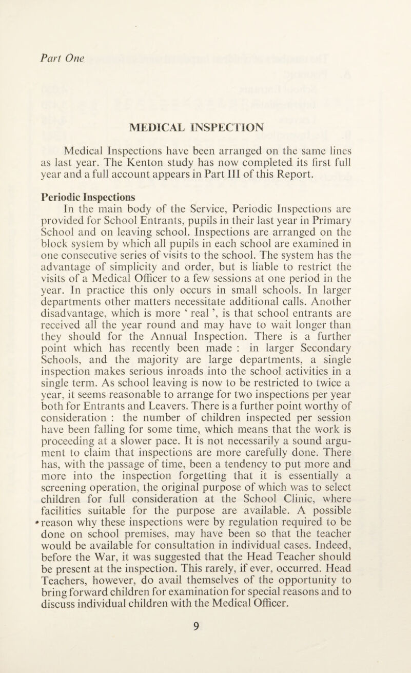 Part One MEDICAL INSPECTION Medical Inspections have been arranged on the same lines as last year. The Kenton study has now completed its first full year and a full account appears in Part III of this Report. Periodic Inspections In the main body of the Service, Periodic Inspections are provided for School Entrants, pupils in their last year in Primary School and on leaving school. Inspections are arranged on the block system by which all pupils in each school are examined in one consecutive series of visits to the school. The system has the advantage of simplicity and order, but is liable to restrict the visits of a Medical Officer to a few sessions at one period in the year. In practice this only occurs in small schools. In larger departments other matters necessitate additional calls. Another disadvantage, which is more ‘ real ’, is that school entrants are received all the year round and may have to wait longer than they should for the Annual Inspection. There is a further point which has recently been made : in larger Secondary Schools, and the majority are large departments, a single inspection makes serious inroads into the school activities in a single term. As school leaving is now to be restricted to twice a year, it seems reasonable to arrange for two inspections per year both for Entrants and Leavers. There is a further point worthy of consideration : the number of children inspected per session have been falling for some time, which means that the work is proceeding at a slower pace. It is not necessarily a sound argu¬ ment to claim that inspections are more carefully done. There has, with the passage of time, been a tendency to put more and more into the inspection forgetting that it is essentially a screening operation, the original purpose of which was to select children for full consideration at the School Clinic, where facilities suitable for the purpose are available. A possible •reason why these inspections were by regulation required to be done on school premises, may have been so that the teacher would be available for consultation in individual cases. Indeed, before the War, it was suggested that the Head Teacher should be present at the inspection. This rarely, if ever, occurred. Head Teachers, however, do avail themselves of the opportunity to bring forward children for examination for special reasons and to discuss individual children with the Medical Officer.
